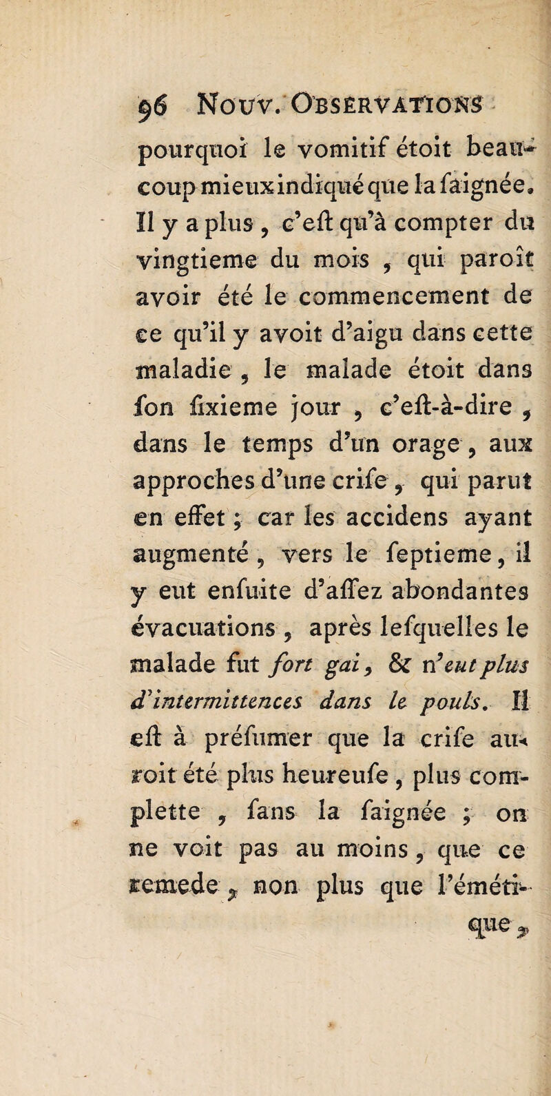 pourquoi le vomitif étoit beau* coup mieux in diqué qüe 1 a faigné e « Il y a plus , e’eft qu’à compter du vingtième du mois , qui par oit avoir été le commencement de ce qu’il y avoit d’aigu dans cette maladie 9 le malade étoit dans ion fixieme jour 9 c’eft-à-dire 9 dans le temps d’un orage , aux approches d’une crife 9 qui parut en effet ; car les accidens ayant augmenté 9 vers le feptieme 9 il y eut enfuite d’affez abondantes évacuations , après lefquelles le malade fut fort gai9 & n’eut plus d'intermittences dans le pouls. Il eft à préfumer que la crife au* roit été plus heureufe , plus com- plette 9 fans la faignée ; on ne voit pas au moins , que ce remede $ non plus que l’éméti-