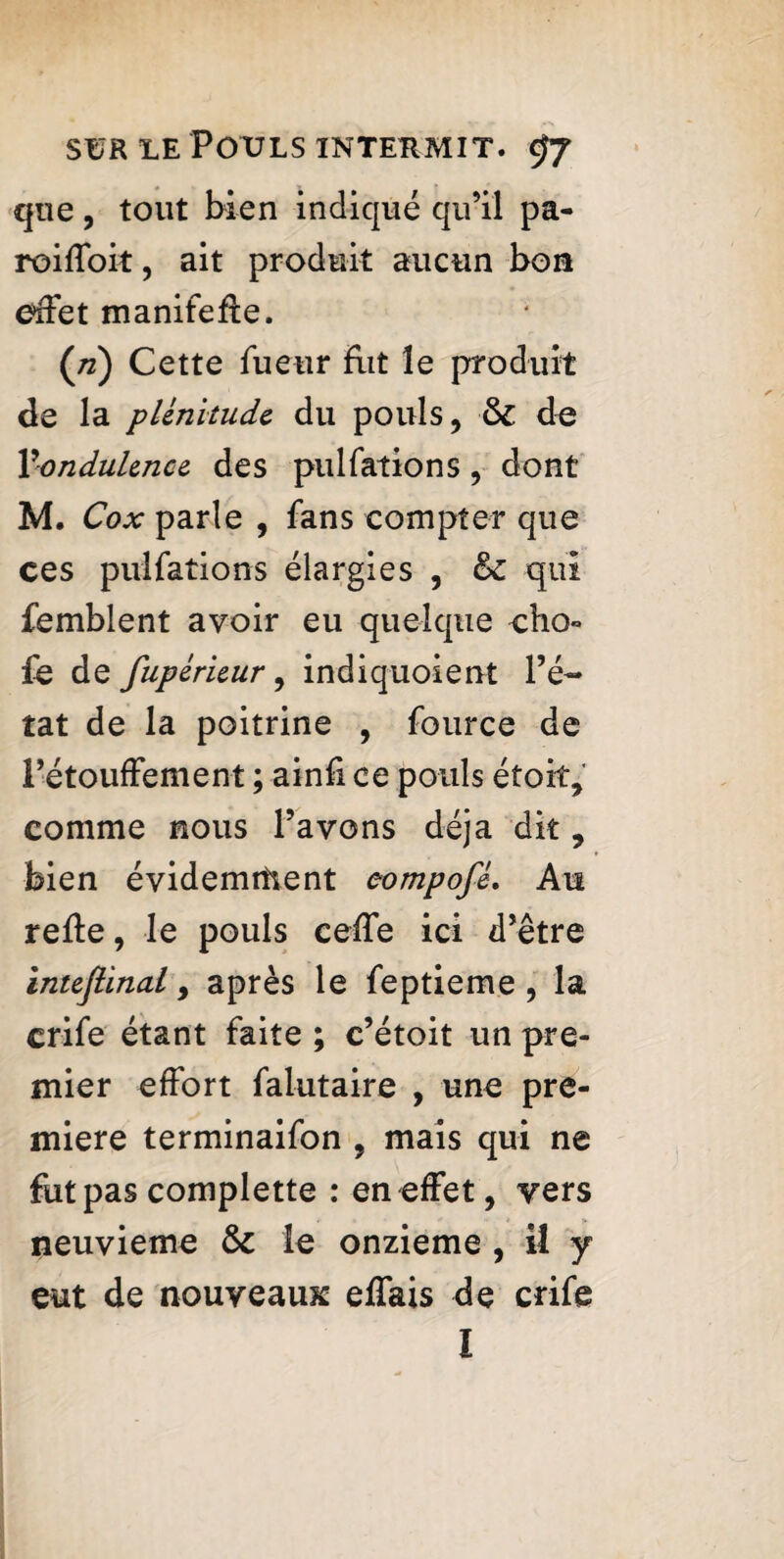 que, tout bien indiqué qu’il pa- roiffoit, ait produit aucun bon effet manifefte. (/z) Cette fueur fxit le produit de la plénitude du pouls, 6c de Ÿondulence des pulfations, dont M. Cox parle , fans compter que ces pulfations élargies , êc qui femblent avoir eu quelque cho¬ ie de fupérieur, indiquoient l’é¬ tat de la poitrine , fource de l’étouffement ; ainfi ce pouls étoit, comme nous l’avons déjà dit, bien évidemment eompofé. Au relie, le pouls ceffe ici d’être intejlinal, après le feptieme , la crife étant faite ; c’étoit un pre¬ mier effort falutaire , une pre¬ miere terminaifon , mais qui ne fut pas complette : en effet, vers neuvième 6c le onzième , il y eut de nouveaux effais de crife I