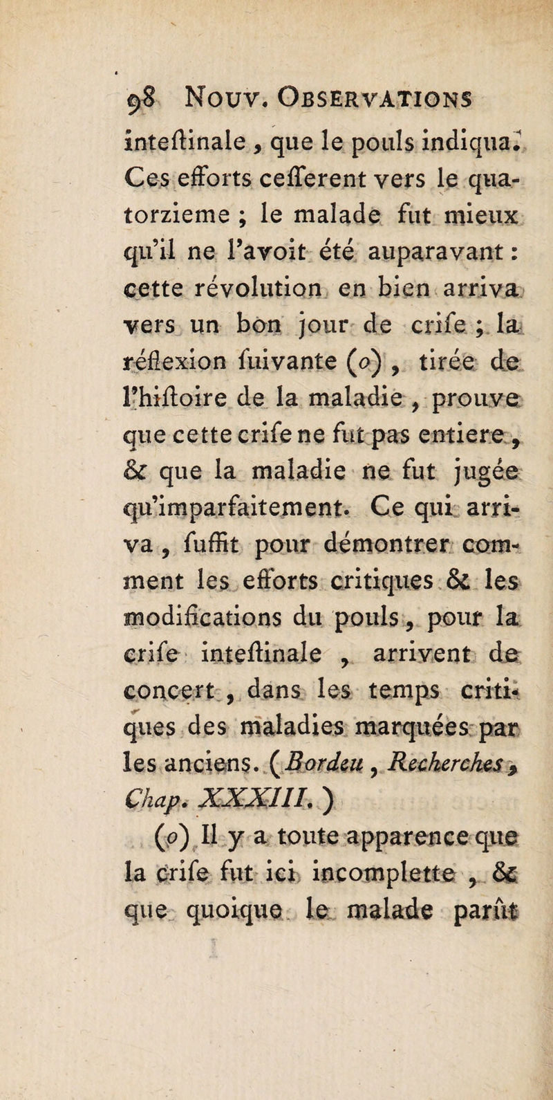 inteftinaie , que le pouls indiqua. Ces efforts cefferent vers le qua¬ torzième ; le malade fut mieux qu’il ne Pavoit été auparavant : cette révolution en bien arriva vers un bon jour de crife ; la réflexion fuivante (o) , tirée de rhiffoire de la maladie , prouve que cette crife ne fut pas entière , & que la maladie ne fut jugée qu’imparfaitement. Ce qui arri¬ va , fuffit pour démontrer com¬ ment les efforts critiques & les modifications du pouls, pour la crife inteffinale , arrivent de concert , dans les temps criti¬ ques des maladies marquées par les anciens. (Bordai, Recherches 9 Chap. XXXIII. ) (p) Il y a toute apparence que la crife fut ici incomplete , & que quoique le malade parût