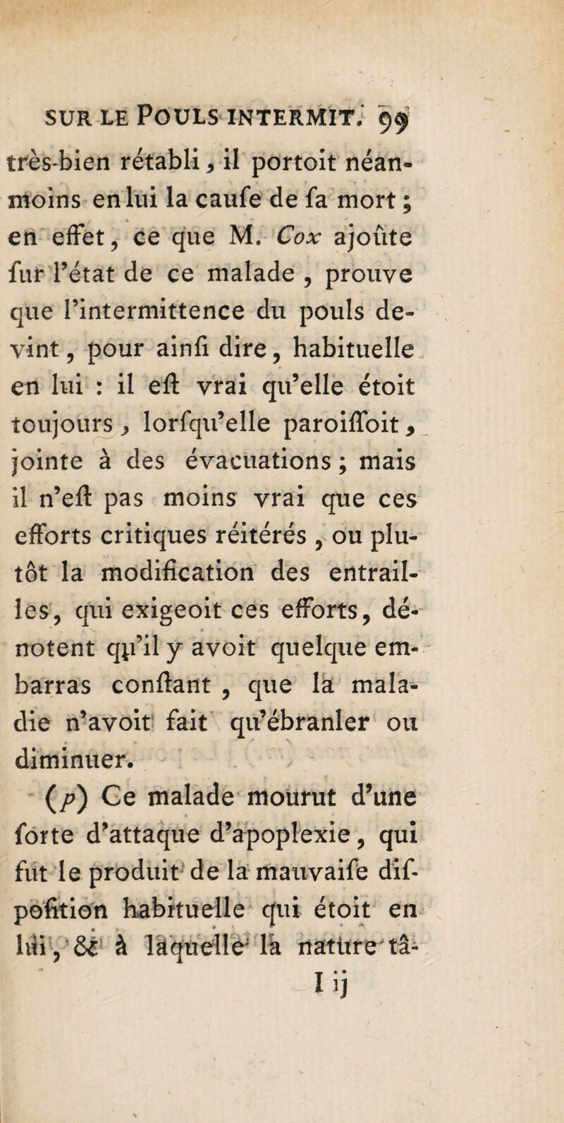 très-bien rétabli * il portoit néan¬ moins en lui la caufe de fa mort ; en effet, ce que M. Cox ajoute fur l’état de ce malade , prouve que l’intermittence du pouls de¬ vint , pour ainfi dire, habituelle en lui : il eft vrai qu’elle étoit toujours lorfqu’elle paroiffoit, jointe à des évacuations ; mais il n’eff pas moins vrai que ces efforts critiques réitérés , ou plu¬ tôt la modification des entrail¬ les, qui exigeoit ces efforts, dé¬ notent qp’il y avoit quelque em¬ barras confiant , que la mala¬ die n’avoit fait qu’ébranler ou diminuer. (/?) Ce malade mourut d’une forte d’attaque d’apoplexie, qui fut le produit de la mauvaife dif- pofition habituelle qui étoit en liîiyôè à laquelle' là natitretâ- Iij