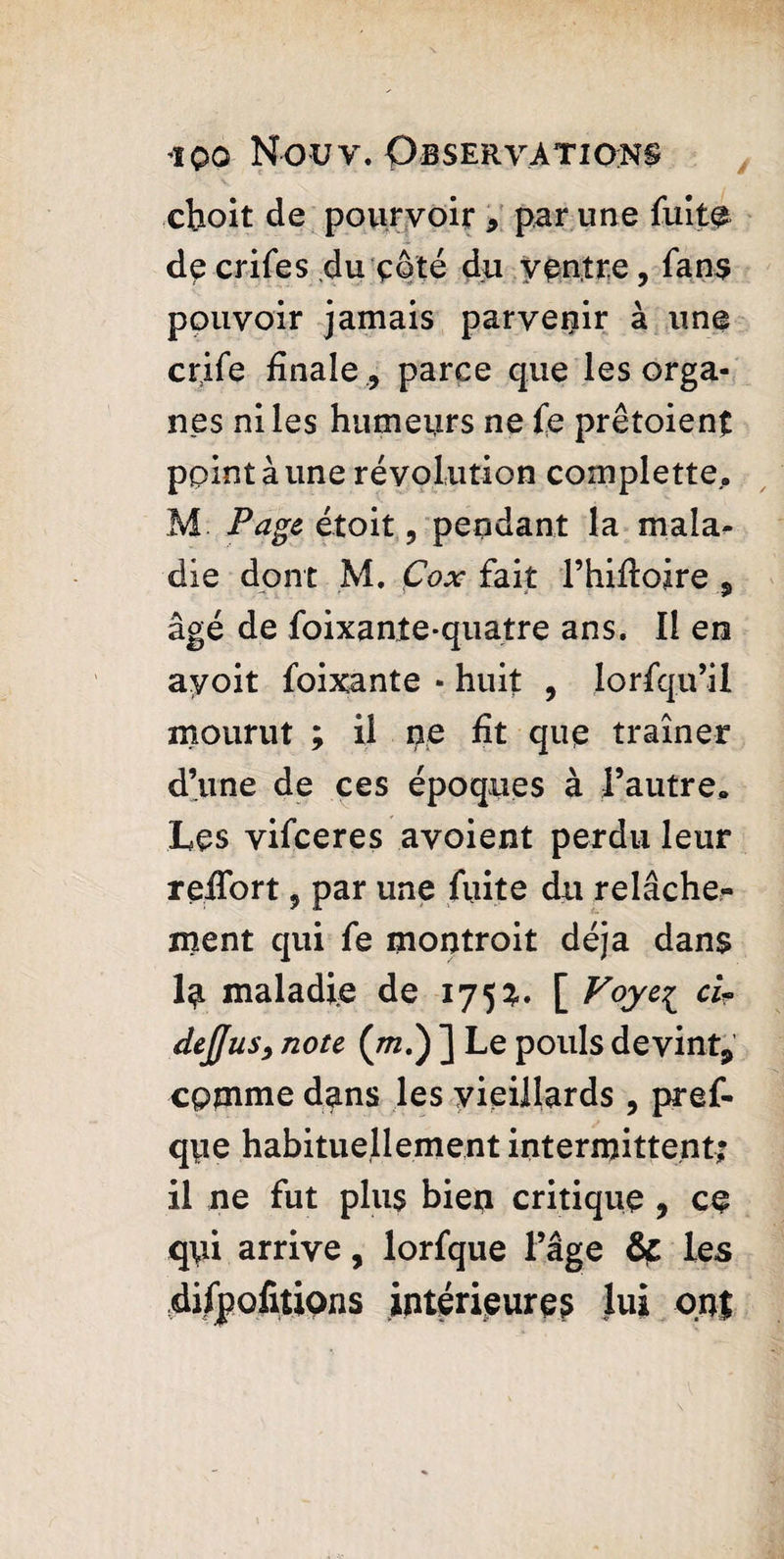 choit de pourvoir * par une fuite de crifes du çôté du ventre, fans pouvoir jamais parvenir à une crife finale , parce que les orga¬ nes ni les humeurs ne fe prêtaient point à une révolution complette, M Page était, pendant la mala¬ die dont M. Çox fait l’hifioire 9 âgé de foixante-quatre ans. Il en ayoit foixante • huit , lorfqu’il mourut ; il pe fit que traîner d’une de ces époques à l’autre. Les vifceres avoient perdu leur reifort, par une fuite du relâche¬ ment qui fe montroit déjà dans lu maladie de 175?.. [ Voye^ ci- dejjus, note (/rc.) ] Le pouls devint^ comme dans les vieillards, pref- qpe habituellement intermittent; il ne fut plus bien critique , ce qui arrive, lorfque l’âge &£ les difpofitions intérieures lui ont