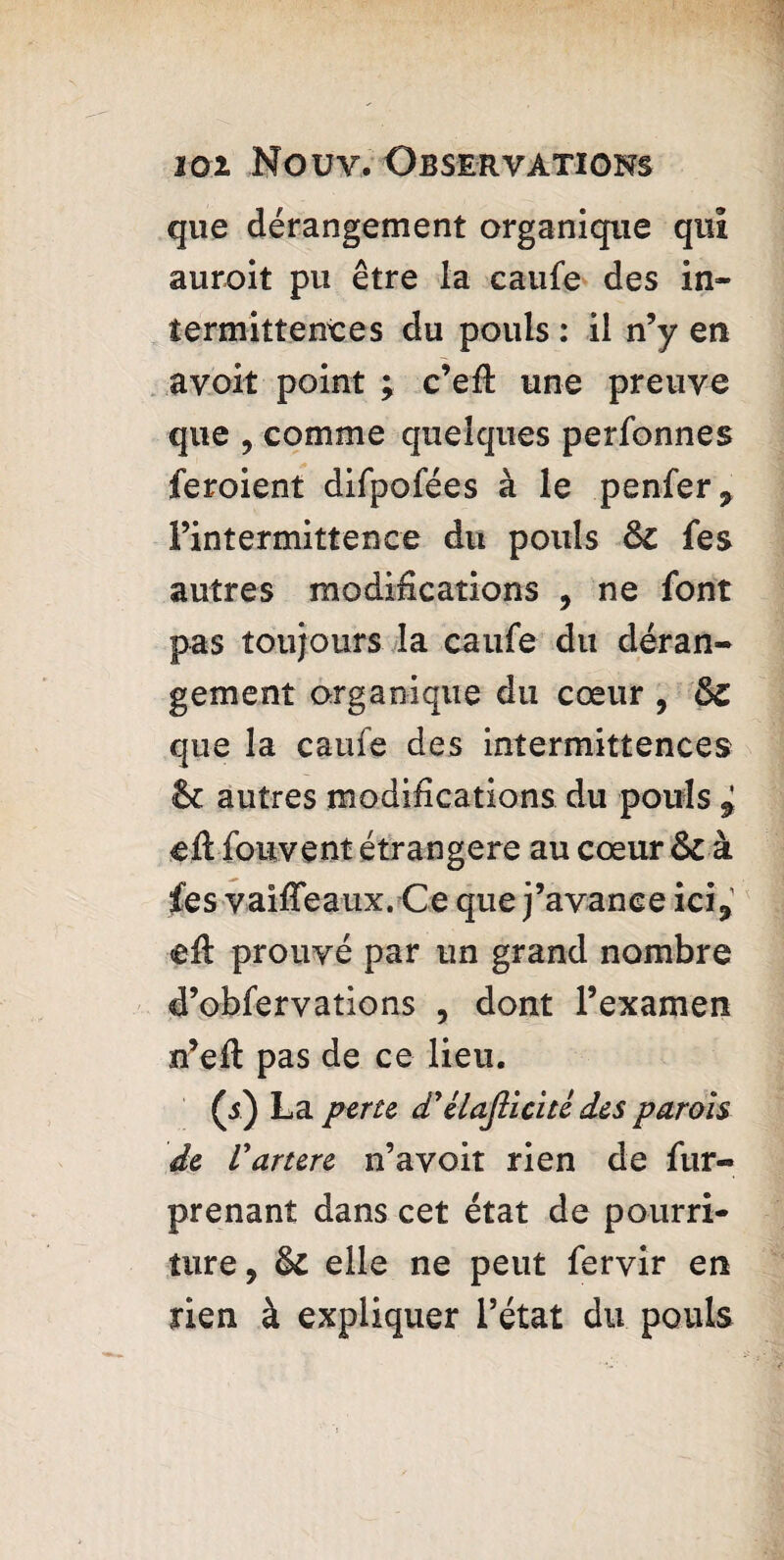 que dérangement organique qui aurait pu être la caufe des in¬ termittentes du pouls : il n’y en avoit point ; c’efl une preuve que , comme quelques perfonnes feroient difpofées à le penfer, l’intermittence du pouls ôc fes autres modifications , ne font pas toujours la caufe du déran¬ gement organique du cœur , que la caufe des intermittences &c autres modifications du pouls * tjft fouvent étrangère au cœur ôc à fes vaiffeaux. Ce que j’avance ici, <eft prouvé par un grand nombre d’obfervations , dont l’examen n’eft pas de ce lieu. (5) La perte d'élajlicitê des parois de Vartere n’avoit rien de fur- prenant dans cet état de pourri¬ ture, & elle ne peut fervir en rien à expliquer l’état du pouls