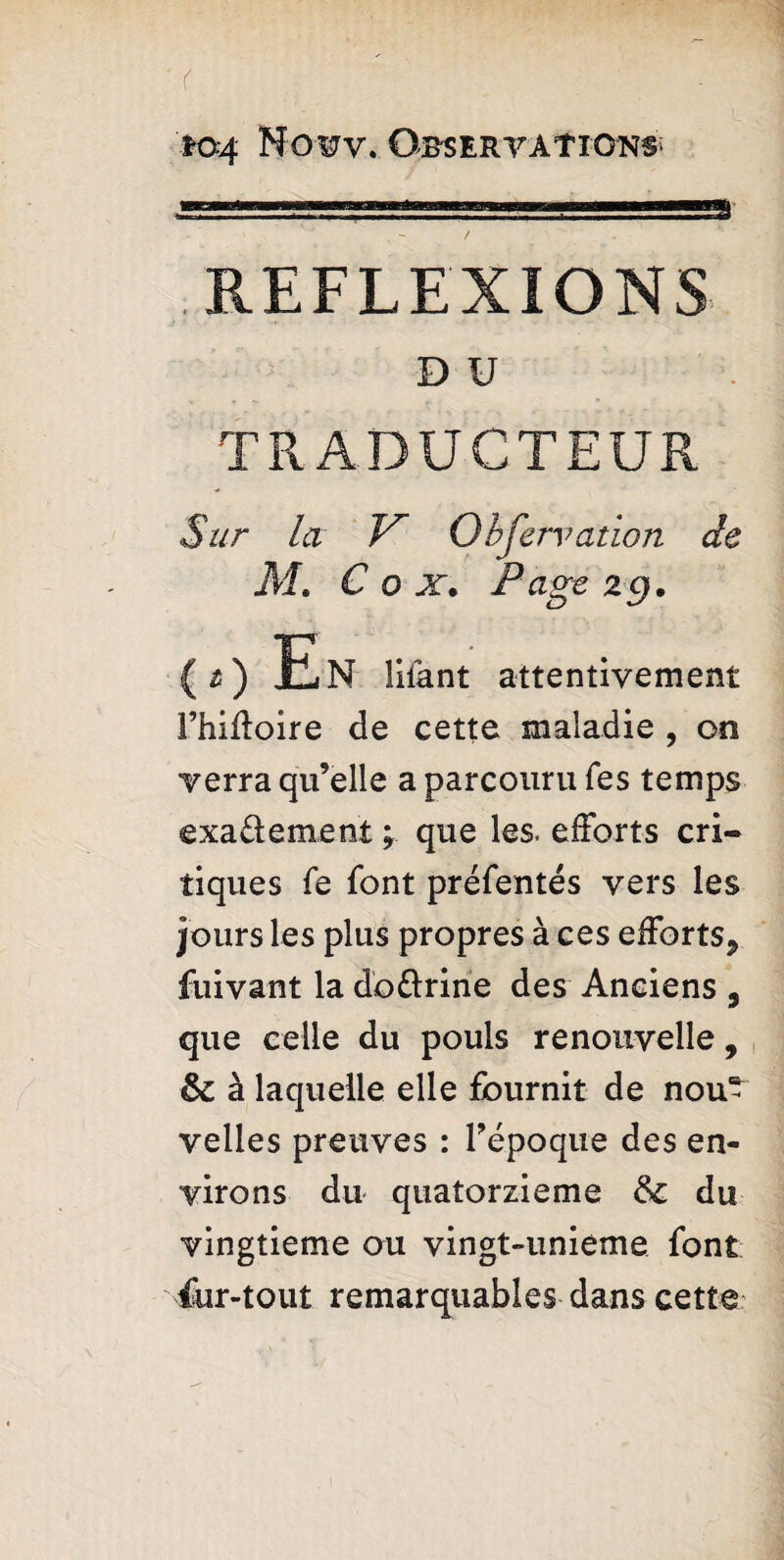 (, , ; '. io4 Nowv. Observations REFLEXIONS D U TRADUCTEUR Sur la Observation de M. Cox. Page ig. ( t) En liiant attentivement I’hiffoire de cette maladie , on verra qu’elle a parcouru Tes temps exadement ; que les. efforts cri¬ tiques fe font préfentés vers les jours les plus propres à ces efforts* fuivant la dodrine des Anciens , que celle du pouls renouvelle, Sc à laquelle elle fournit de nou¬ velles preuves : l’époque des en¬ virons du quatorzième & du vingtième ou vingt-unieme font fur-tout remarquables dans cette