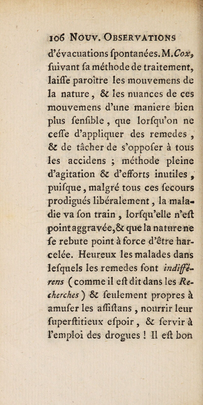 d’évacuations fpontanées.M.C^ fuivant fa méthode de traitement* laiffe paroître les mouvemens de la nature, 8c les nuances de ces mouvemens d’une maniéré bien plus fenfible * que lorfqu’on ne cefïe d’appliquer des remedes , 8c de tâcher de s’oppofer à tous les accidens ; méthode pleine d’agitation 8c d’efforts inutiles , puifque, malgré tous ces fecours prodigués libéralement, la mala¬ die va fon train , lorfqu’elle n’eft point aggravée,& que la nature ne fe rebute point à force d’être har¬ celée. Heureux les malades dans lefqueîs les remedes font mdlffe- rens ( comme il efl dit dans les Re¬ cherches ) 8c feulement propres à amufer les afïiflans , nourrir leur fuperflitieux efpoir, 8c fervir à l’emploi des drogues ! Il efl bon