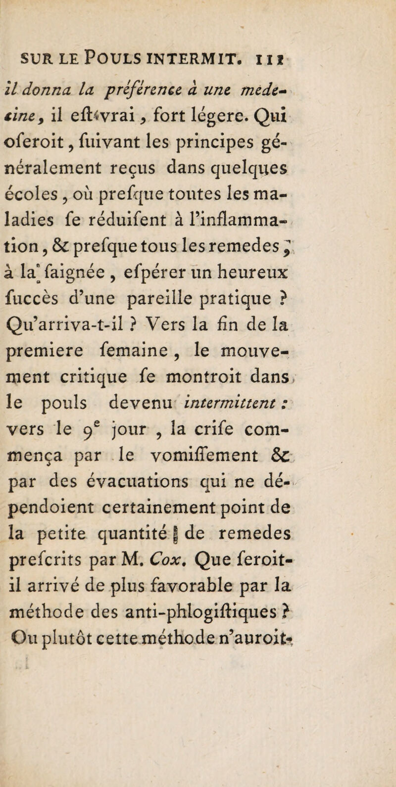 il donna la préférence à une méde¬ cine, il effovrai * fort légère. Qui oferoit, fuiyant les principes gé¬ néralement reçus dans quelques écoles, où prefque toutes les ma¬ ladies fe réduifent à l’inflamma¬ tion , & prefque tous les remedes ^ à la* faignée , efpérer un heureux fuccès d’une pareille pratique ? Qu’arriva-t-il ? Vers la fin de la premiere femaine, le mouve¬ ment critique fe montroit dans le pouls devenu intermittent : vers le 9e jour , la crife com¬ mença par le vomifTement Sc par des évacuations qui ne dé- pendoient certainement point de la petite quantité § de remedes preferits par M. Cox. Que feroit- il arrivé de plus favorable par la méthode des anti-phlogifiiques } Ou plutôt cette méthode n’auroit*