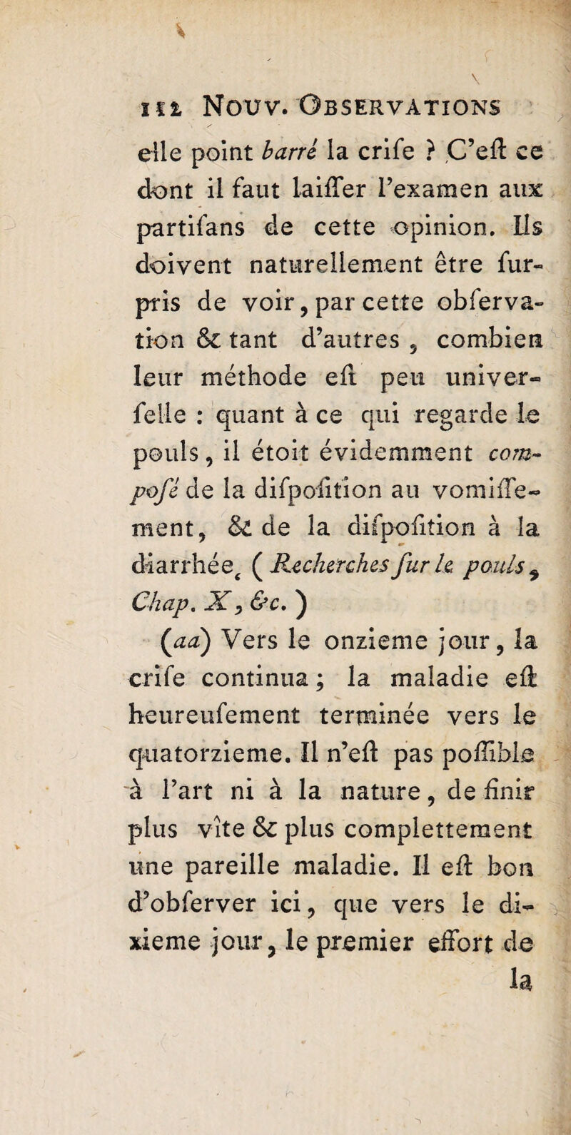 elle point barri la crife ? C’eft ce dont il faut laiifer l’examen aux partifans de cette opinion. Ils doivent naturellement être fur- pris de voir, par cette obferva- tion & tant d’autres , combien leur méthode eft peu univer¬ selle : quant à ce qui regarde le pouls, il étoit évidemment com- pofé de la difpoiition au vomiife- ment, & de la difpoiition à la diarrhée, ( Recherches fur h pouls * Chap. X, &c. ) ('aa) Vers le onzième jour, la crife continua ; la maladie eft heureufement terminée vers le quatorzième. Il n’eft pas poftibla à l’art ni à la nature, de finir plus vite & plus complettement une pareille maladie. Il eft bon d’obferver ici, que vers le di¬ xième jour, le premier effort de