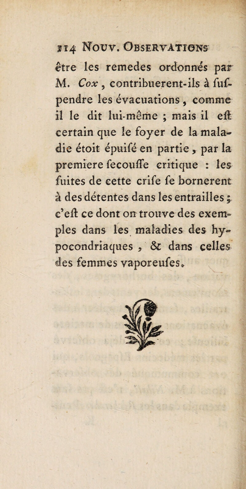 être les remedes ordonnés par M. Cox , contribuèrent-ils à fuf- pendre les évacuations , comme il le dit lui-même ; mais il eft certain que le foyer de la mala¬ die étoit épuifé en partie, par la premiere fecouffe critique : les fuites de cette crife fe bornèrent à des détentes dans les entrailles ; c’eft ce dont on trouve des exem¬ ples dans les maladies des hy~ pocondriaques * dans celles des femmes vaporeufes*