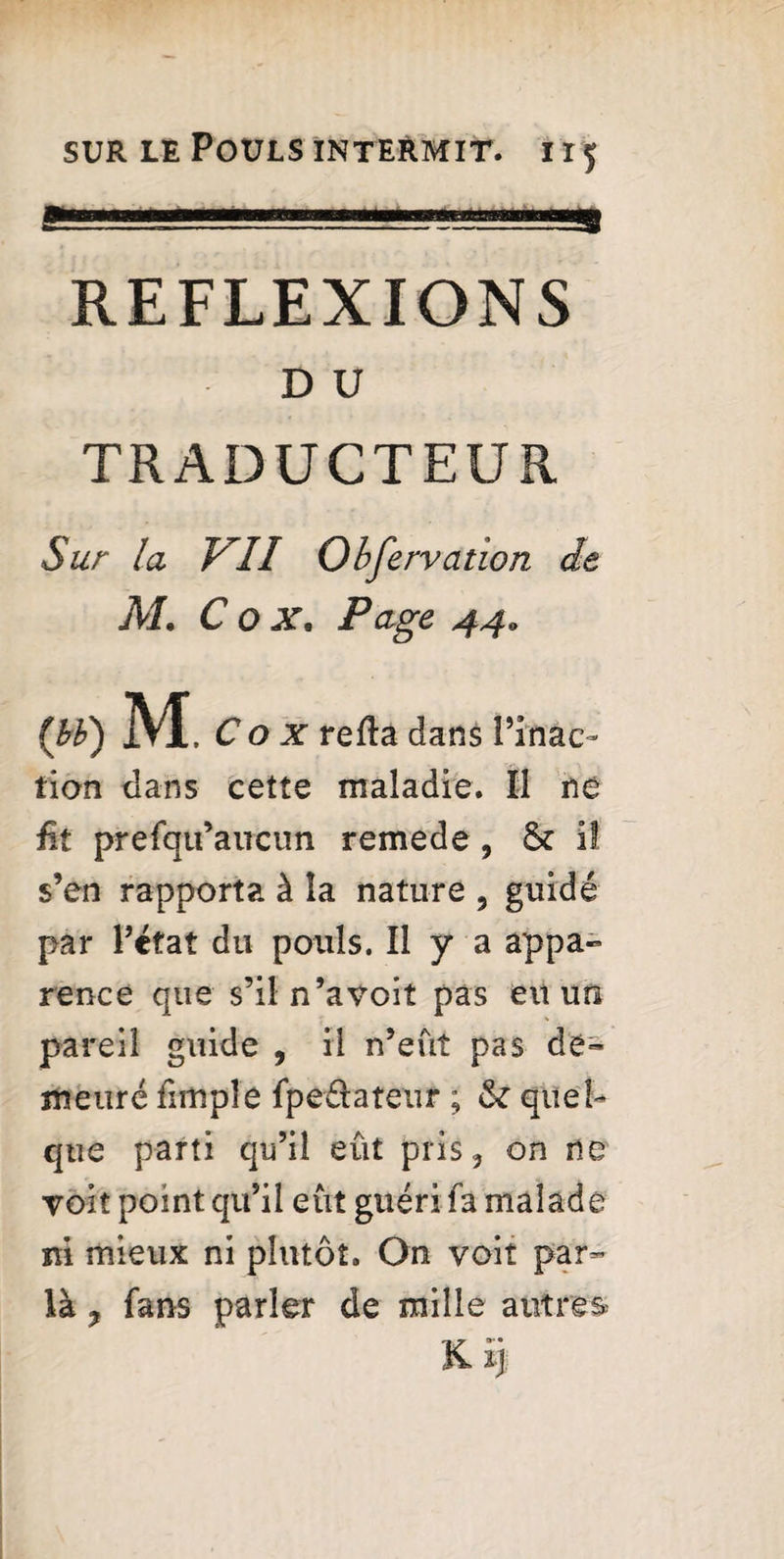 1 . REFLEXIONS D U TRADUCTEUR Sur la VII Obfervation de M. C o X, Page 44. (») M . C o x refta dans [’inac¬ tion dans cette maladie. Il ne £t prefqu’aucun remede , & il s’en rapporta à îa nature , guidé par l’état du pouls. Il y a appa¬ rence que s’iln’avoit pas eu un pareil guide , il n’eût pas de¬ meuré fimple fpe&ateur ; & quel¬ que parti qu’il eût plis 5 on ne voit point qu’il eût guéri fa malade ni mieux ni plutôt. On voit par- là ? fans parler de mille autres K Ij