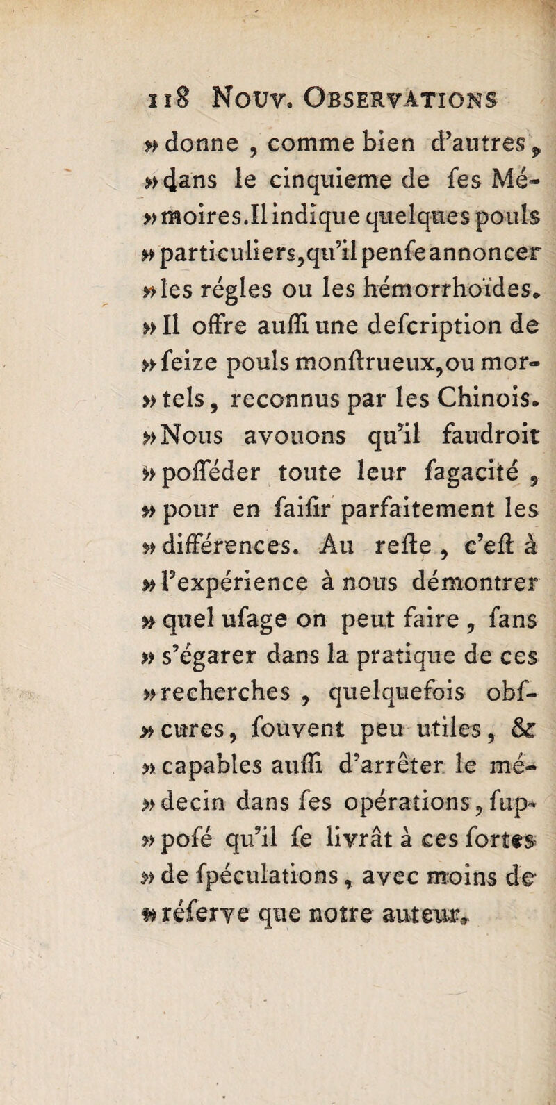 adonne , comme bien d’antresP »4ans le cinquième de Ses Mé- » moires.Il indique quelques pouls ^particuliers,qu’ilpenfe annoncer »Ies régies ou les hémorrhoïdes* »Il offre auffiune description de »■ Seize pouls monflrueux,ou mor¬ tels, reconnus par les Chinois* »>Nous avouons qu’il faudroit ^pofféder toute leur Sagacité , »> pour en Saiiir parfaitement les ^différences. Au relie, c’eff à ^’expérience à nous démontrer n quel uSage on peut faire , fans » s’égarer dans la pratique de ces » recherches , quelquefois obf- » cures, Souvent peu utiles, &: » capables auffi d’arrêter le mé- *>decin dans Ses opérations, Sup« » pofé qu’il Se livrât à ces Sortes & de Spéculations, avec moins de s* réferve que notre auteur.