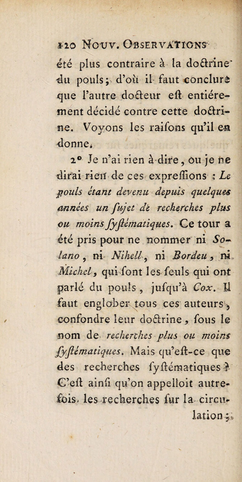 été plus contraire à la dourine’ du pouls; d’ou il faut conclura que l’autre dofteur eft entière- ment décidé contre cette do&ri- ne. Vo)^ons les raifons qu’il e» donner 2° Je n’ai rien à dire, ou je ne dirai rien de ces expreffions : Le pouls étant devenu depuis quelques années un fujet de recherches plus ou moins fyjlématiques. Ce tour a été pris pour ne nommer ni So- iano , ni Nihell-, ni Eordeu, ni Michel, quidont les feuls qui ont parlé du pouls , jufqu’à Cox. U faut englober tous ces auteurs, confondre leur doélrine 9 fous le nom de recherches plus ou moins fyjlématiques, Mais qu’efi-ce que des recherches fydématiques C’ed ainfi qu’on appelloit autre¬ fois, les recherches fur la circu¬ lation