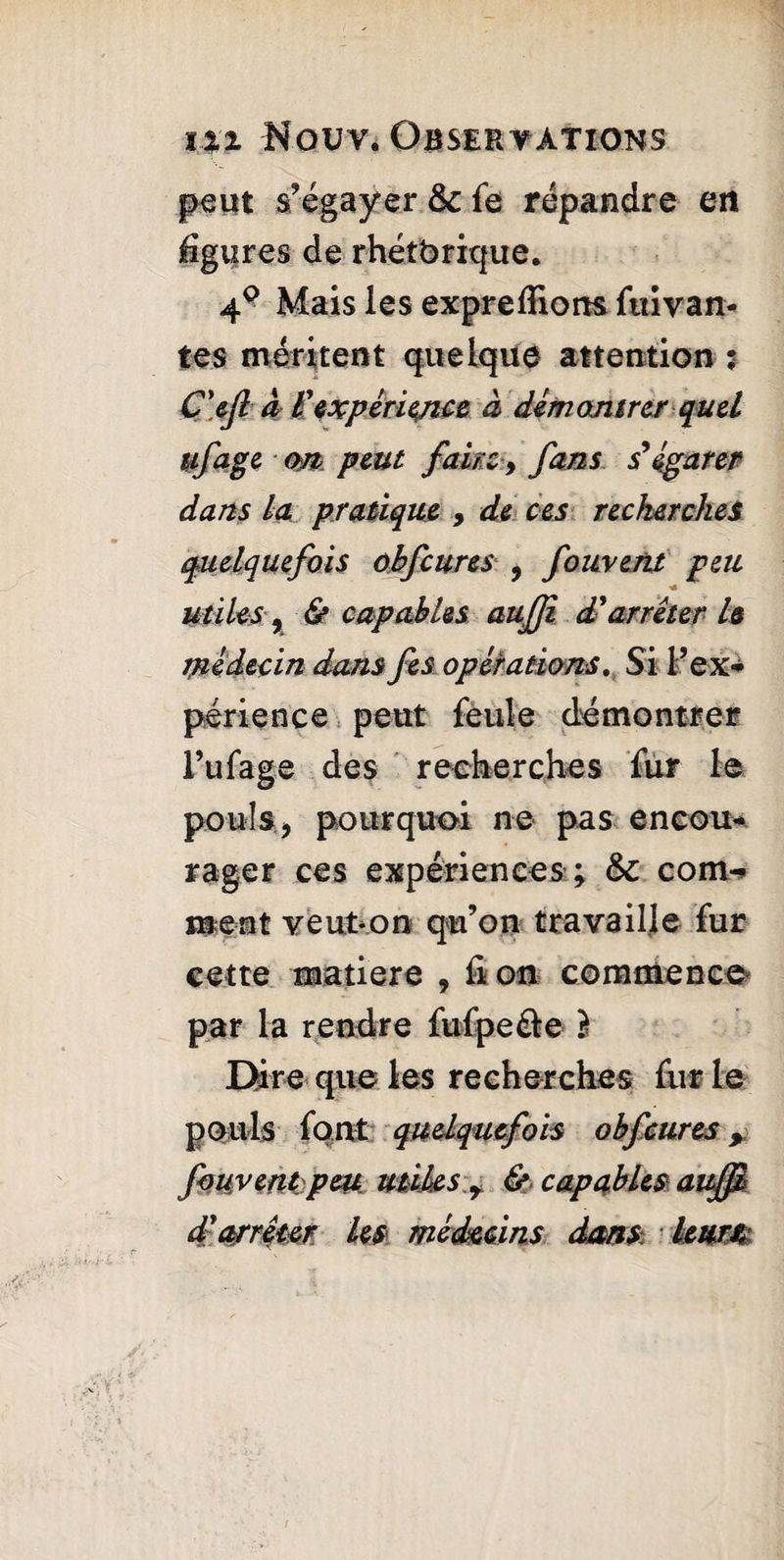 peut s’égayer & fs répandre en %i?res de rhétbrique. 4° Mais les exprefliorts fuirait- tes méritent quelque attention : C'eft à Vexpérience à démontrcrquel ufage <m peut faire y fans s'égarer dans La pratique , de ces recherches quelquefois obfcures , foment peu miles y & capables aufji d'arrêter h médecin dans fes opérations. Si l’ex¬ périence peut feule démontrer l’ufage des recherches fur le pouls, pourquoi ne pas encou¬ rager ces expériences ; & corn- ment veut-on qu’on travaille fur cette matière , il on commence par la rendre fufpe&e } Dire que les recherches fur le pouls font quelquefois obfcures, foment:peu utiles y & capables auffi d'arrêter, les médecins dans leurs: /