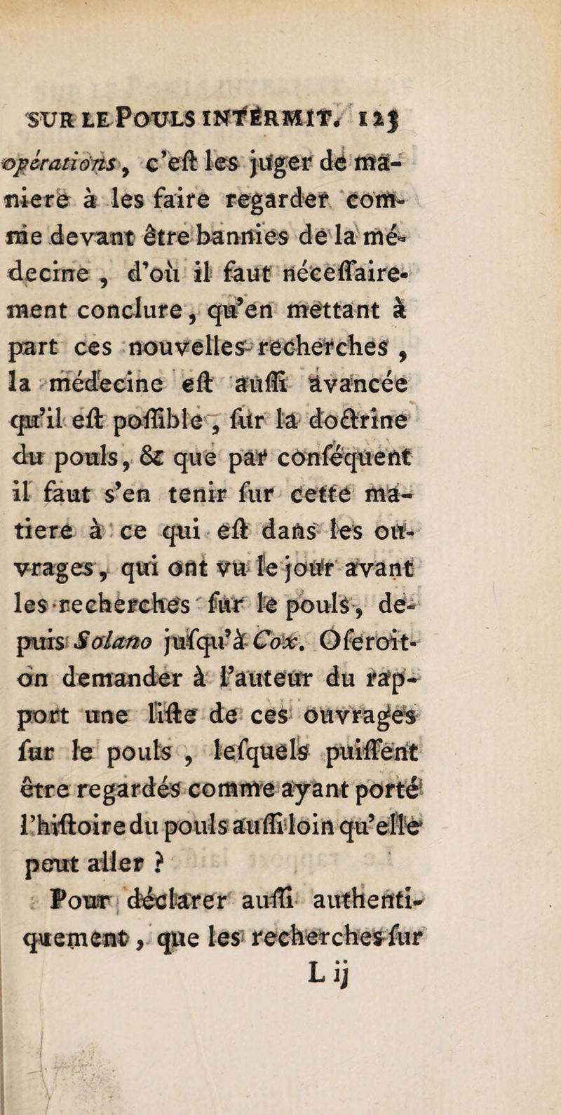 opérations, c’eft les juger dé Affa¬ me re à les faire regarder com¬ me devant être bannies de la mé¬ decine , d’où il faut né ce flaire- ment conclure, qu’en mettant à part ces nouvelles^ recherches , la médecine eft 'aufli Avancée qu’il efl: poflible , fur la doélrine du pouls, &: que par conséquent il faut s’en tenir fur cette ma¬ tière à ce qui efl: dans les ou¬ vrages, qui ont vu le jour avant les recherches fur le pouls, de¬ puis Solano jufqu’à Cox. Oferoit- dn demander à l’auteur du rap¬ port une lifte de ces ouvrages far le pouls , lefquels puiflent être regardés comme ayant portéi l’hiftoire du pouls aufli loin qu’elle' peut aller ? Pour déclarer aufli authenti¬ quement, que les recherches fur Lij