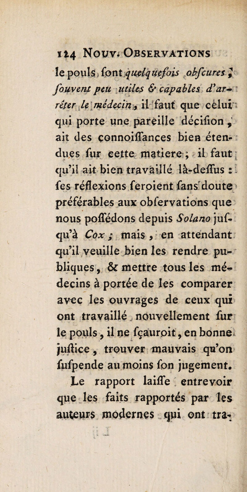 îe pouls (ont quelquefois obfcures J foment peu utiles & capables, d’ar¬ rêter le ; médecin, il faut que cëlui qui porte une pareille décifion , ait des çonnoiflances bien éten¬ dues fur cette maiiere ; il faut qu’il ait bien travaillé là-deflus : fes réflexions feroient fans doute préférables aux obfervations que nous poffédons depuis Solano juf- qu’à Cox ; mais 9 en attendant qu’il veuille bien les rendre pu¬ bliques , & mettre tous les mé¬ decins à portée de les comparer avec les ouvrages de ceux qui ont travaillé nouvellement fur le pouls, il ne fçaurpit, en bonne, juflice, trouver mauvais qu’on fufpende au moins fon jugement. JLe rapport laifle ■ entrevoir que les faits rapportés par les auteurs modernes qui ont tra-