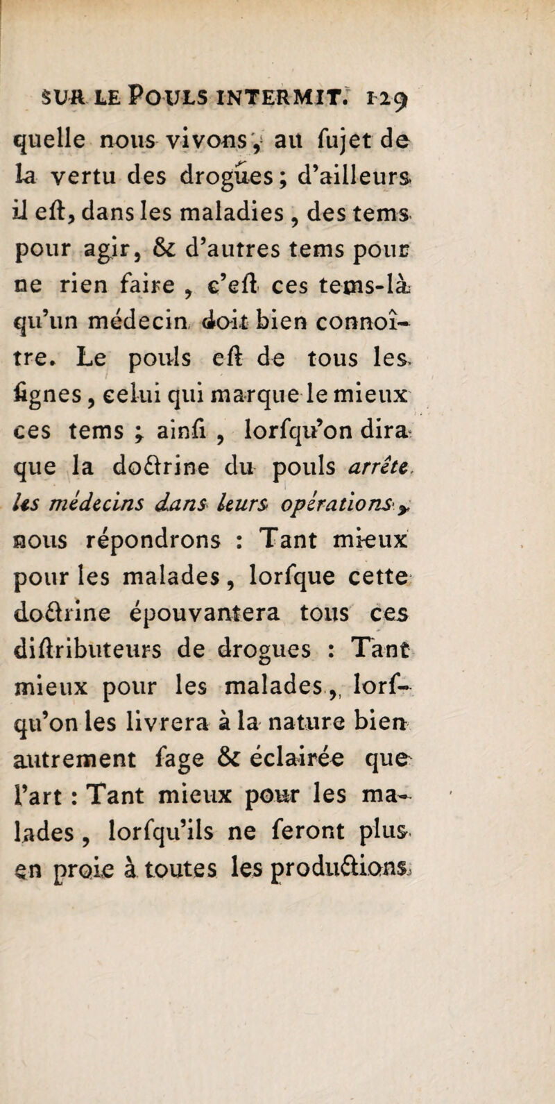 quelle nous vivons ÿ ait fujet de la vertu des drogues ; d’ailleurs ii eft, dans les maladies , des tems pour agir, &: d’autres tems pour ne rien faire , c’efl ces tems-là qu’un médecin doit bien connoî- tre. Le pouls eft de tous les> lignes, celui qui marque le mieux ces tems ; ainfi , lorfqu’on dira que la do&rine du pouls arrête. Us médecins dans leurs opérations* y nous répondrons : Tant mieux pour les malades, lorfque cette do&rine épouvantera tous ces diftributeurs de drogues : Tant mieux pour les malades,, lorf¬ qu’on les livrera à la nature bien autrement fage & éclairée que l’art : Tant mieux pour les ma¬ lades , lorfqu’ils ne feront plus en proie à. toutes les produ&ions