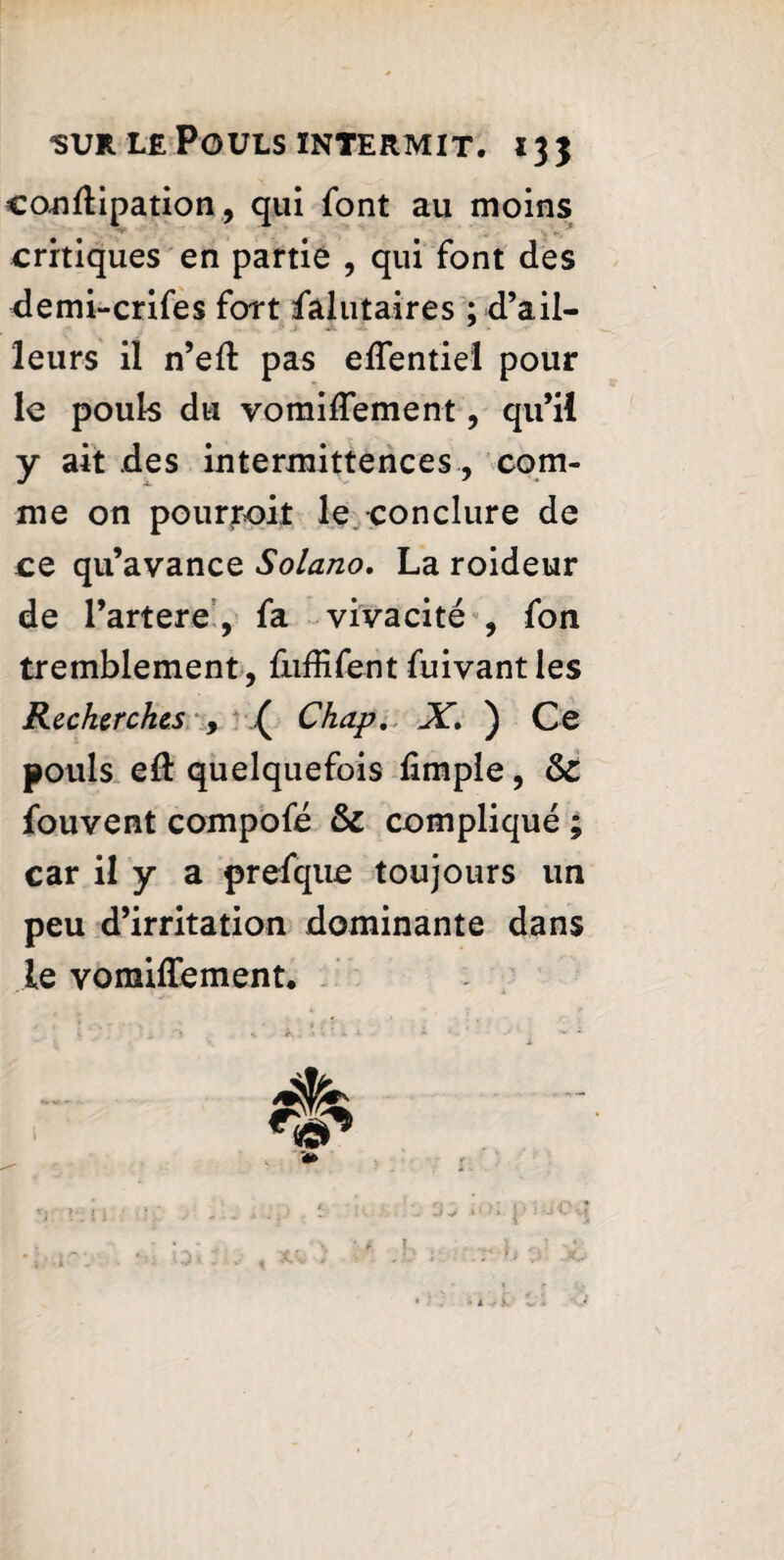 eonflipation, qui font au moins critiques en partie , qui font des demi-crifes fort falutaires ; d’ail¬ leurs il n’eft pas eflentiel pour le pouls du vomiflement, qu’il y ait des intermittences , com¬ me on pourvoit le conclure de ce qu’avance Solano. La roideur de l’artere , fa vivacité , fou tremblement, fnffifent fuivant les Recherches , ( Chap. X. ) Ce pouls e& quelquefois fimpie, & fouvent compofé & compliqué ; car il y a prefque toujours un peu d’irritation dominante dans le vomiffement. \ *■ l1 \