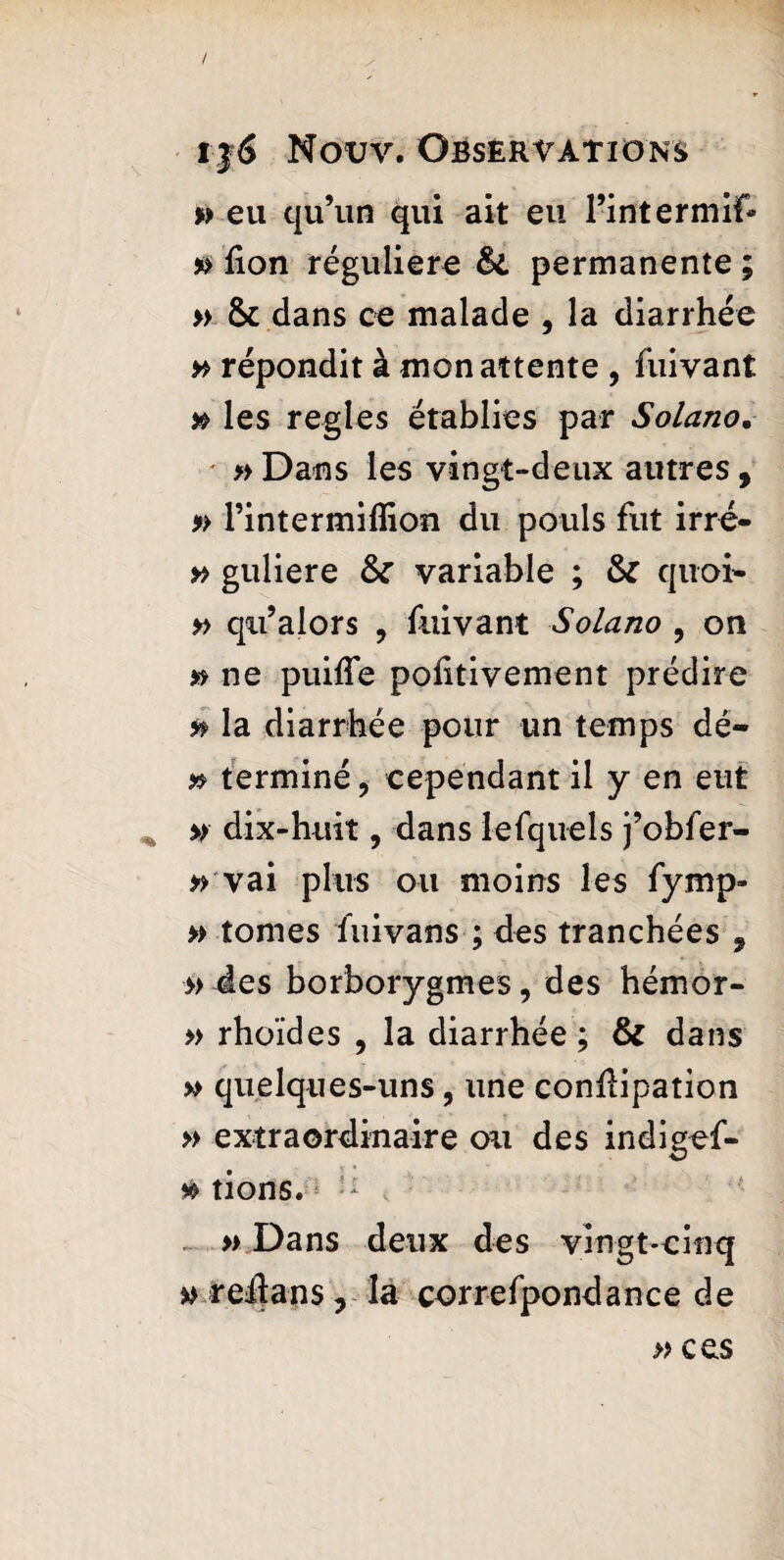 » eu qu’un qui ait eu rintermif* » fion régulière Si permanente ; » & dans ce malade , la diarrhée # répondit à mon attente , fuivant » les regies établies par Solano. • » Dans les vingt-deux autres, » Pintermiffion du pouls fut irré- » guliere Si variable ; Si quoi» » qri’alors , fuivant Solano 9 on » ne puiffe poiitivement prédire & la diarrhée pour un temps dé- » terminé, cependant il y en eut » dix-huit, dans lefquels j’obfer- » vai plus ou moins les fymp- » tomes fuivans ; des tranchées 9 » des borborygmes, des hémor- » rhoïdes , la diarrhée ; Si dans » quelques-uns, une conÆipation » extraordinaire ou des indigef- » tions. : » Dans deux des vingt-cinq » reiîans ? la correfpondance de » ces