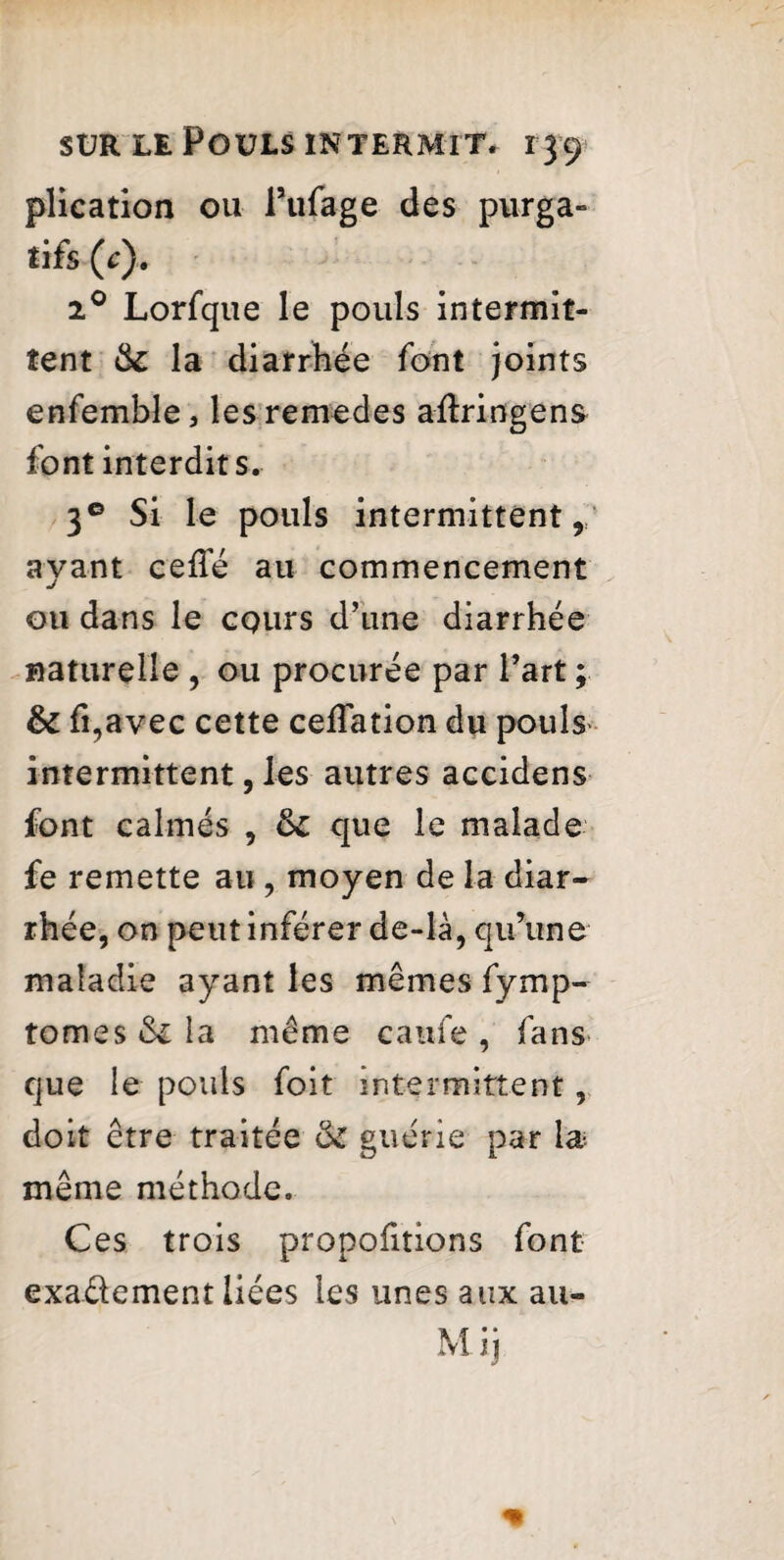 plication ou Pufage des purga¬ tifs (c). 20 Lorfque le pouls intermit¬ tent tk la diarrhée font joints enfemble, lesremedes aftringens font interdits. 3° Si le pouls intermittent , ayant celTé au commencement ou dans le cours d’une diarrhée naturelle , ou procurée par l’art ; fk fi,avec cette ceffation du pouls intermittent, les autres accidens font calmés , tk que le malade fe remette au , moyen de la diar¬ rhée, on peut inférer de-là, qu’une maladie ayant les mêmes fymp- tomes &z la même caufe , fans que le pouls foit intermittent, doit être traitée ôz guérie par \æ même méthode. Ces trois propofitions font exadement liées les unes aux au- Mij