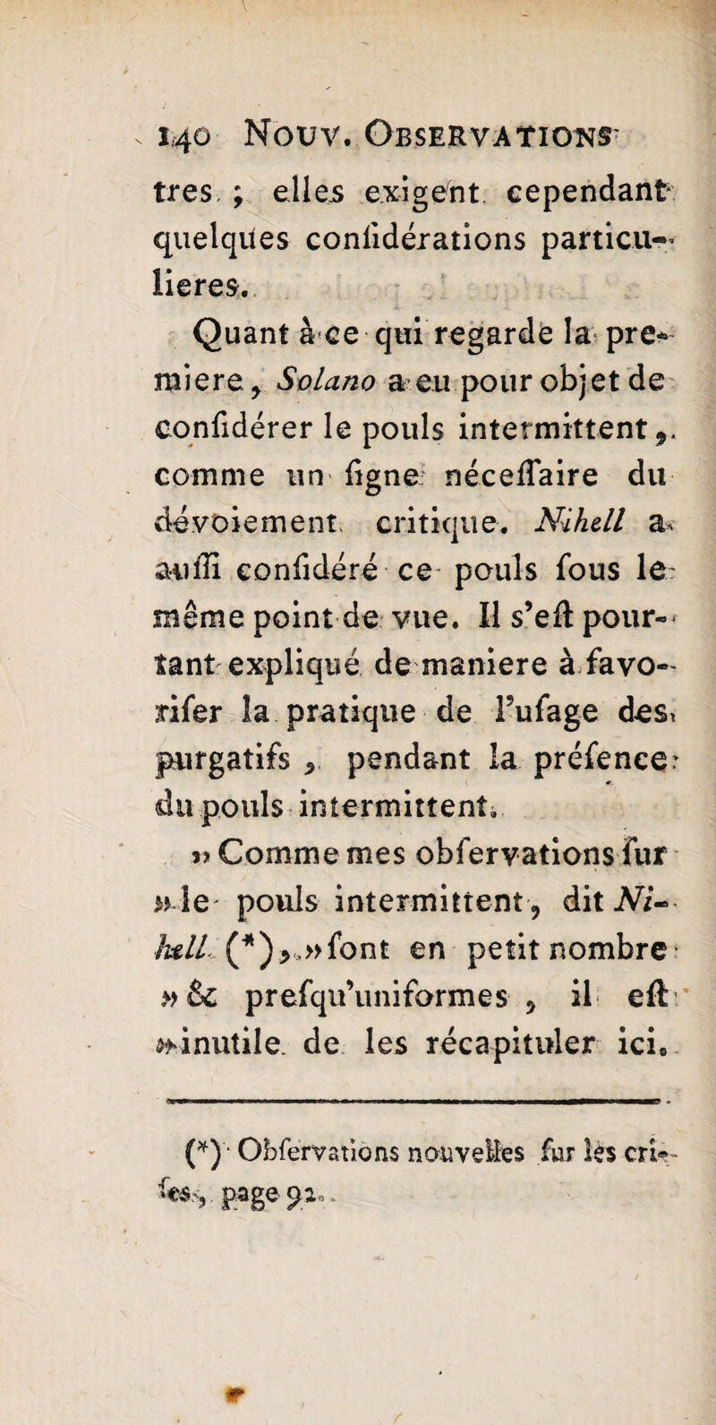 très. ; elles exigent cependant quelques coniidérations particu¬ lières. Quant à ce qui regarde la pre¬ miere y Solano a eu pour objet de confidérer le pouls intermittent,, comme un ligne néceffaire du dévoiement, critique. Nihell a, aufH confidéré ce pouls fous le même point de vue. Il s’eft pour¬ tant expliqué de maniéré à favo- rifer la pratique de Pufage des. purgatifs , pendant la préfence* du pouls intermittent. 3» Comme mes obfervations ïur w le pouls intermittent J dit lull (*)>,»font en petit nombre prefqu’uniformes , il eft ^inutile, de les récapituler ici* (*)'* Obfervations nouvelles fur lès cri*- page 92 „,