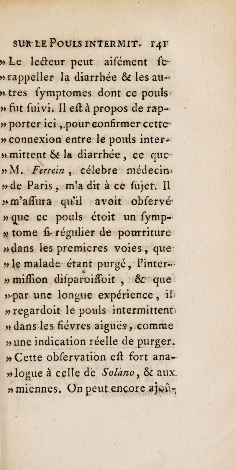 » Le le&eur peut aifément fe- »rappeller la diarrhée &£ les au- » très fymptomes dont ce pouls- » fut fuivi. Il efià propos de rap- » porter icipour confirmer cette » connexion entre le pouls inter- »mittent la diarrhée, ce que »M. Ferrein célébré médecin^ >yde Paris , m’a dit à ce fujetv II » m’afîiira qu’il avoit obfervé » que ce pouls étoit un fymp- » tome fù régulier de pourriture »dans les premieres voies, que » le malade étant purgé, l’inter- % » million difparoiiToit , & que^ >^par une longue expérience, i! »regardoit le pouls intermittent* » dans les fièvres aiguës, comme »une indication réelle de purger; » Cette obfervation eft fort ana- blogue à celle dë Solano, & aux. » miennes. On peut encore aj&u-