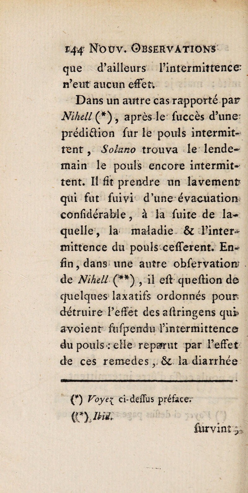 que d’ailleurs l’intermittence n’eut aucun effet. Dans un autre cas rapporté par Nlkell (*), après le fuccès d’une- prédi&ion fùr le pouls intermit¬ tent , Solano trouva le lende¬ main le pouls encore intermit¬ tent. Il fit prendre un lavement? qui fut fuiyi d’une évacuation confidérable, à la fuite de la- quelle, la maladie & l’inter^ mittence du pouls c efferent. En¬ fin, dans une autre obfervatioir de Nihell (**) , il eft queflion de quelques laxatifs ordonnés pour détruire l’effet des afiringens qur* av o i e n t fti fp e n d u F in ter m i 11 e n c er du pouls : elle reparut par l’affet-: de ces r emede s r ôe la diarrhée ■■■ 1 m II ■ ■—■■■n 1 .— I I ■ J> - O Voye^ ci-déflus préface.' ftirvint