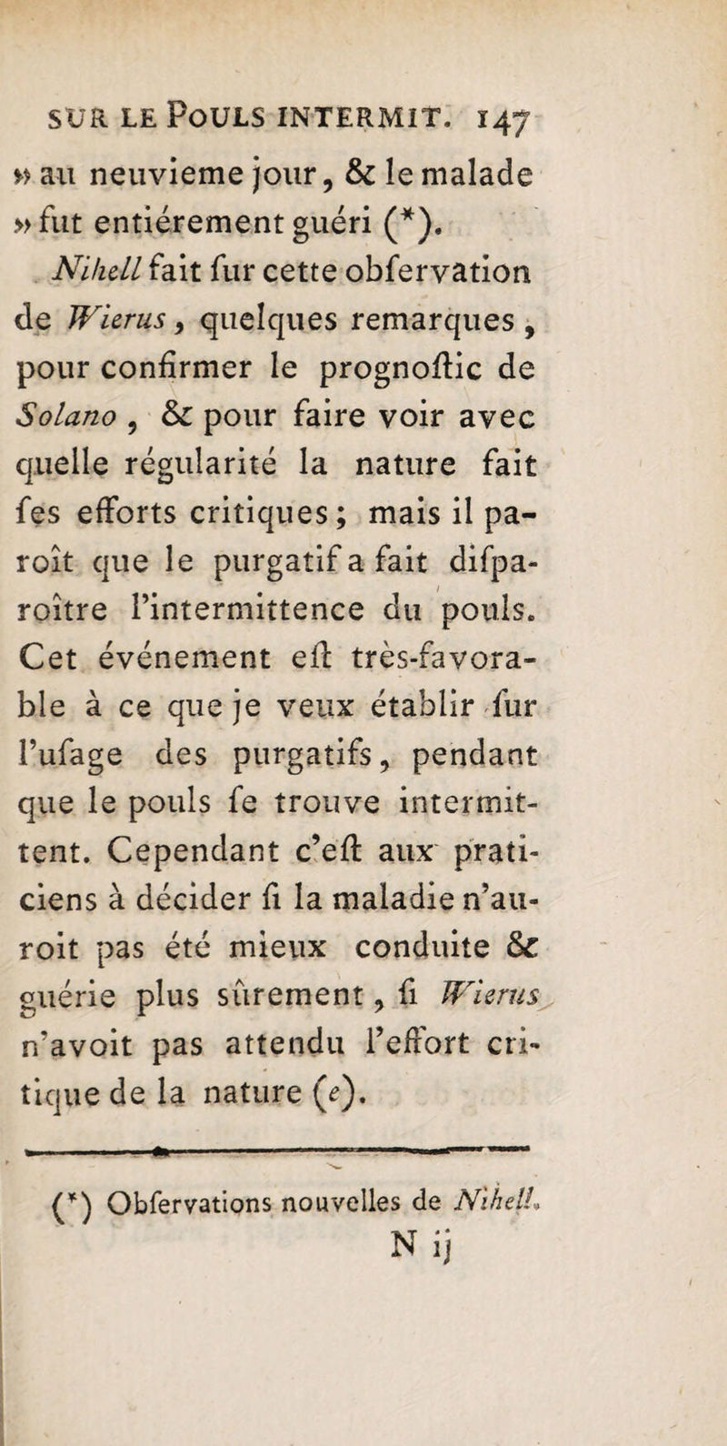 » au neuvième jour, & le malade » fut entièrement guéri (*). Ni/icll fait fur cette obfervation de Wurus, quelques remarques , pour confirmer le prognofiic de Solano , & pour faire voir avec quelle régularité la nature fait fes efforts critiques; mais il pa- roît que le purgatif a fait difpa- roitre l’intermittence du pouls. Cet événement efl très-favora¬ ble à ce que je veux établir fur l’ufage des purgatifs, pendant que le pouls fe trouve intermit¬ tent. Cependant c’eft aux prati¬ ciens à décider fi la maladie n’au- roit pas été mieux conduite & guérie plus sûrement, fi JVierus n’avoit pas attendu l’effort cri¬ tique de la nature (<?). (*) Obfervations nouvelles de Ni he IL N ij