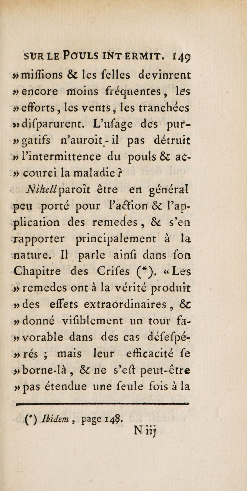 *> millions & les Telles devinrent ^encore moins fréquentes, les » efforts, les vents, les tranchées »difparurent. L’ufage des pur- »gatifs n’auroit-il pas détruit » Tintermittenee du pouls & ao » courci la maladie ? NiheUparoît être en général peu porté pour l’affion & l’ap¬ plication des remedes , & s’en rapporter principalement à la nature. Il parle ainfi dans fou Chapitre des Crifes (* *). « Les » remedes ont à la vérité produit »des effets extraordinaires, &C » donné vifiblement un tour fa- »vorable dans des cas défefpé- » rés ; mais leur efficacité fe » borne-là, & ne s’eft peut-être »pas étendue une feule fois à la / (*) Ibidem , page 14$. N iij