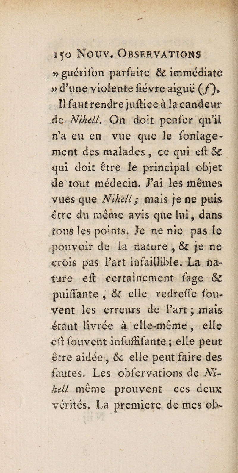 » guérifon parfaite & immediate » d’une violente fièvre aiguë (/)» Il faut rendre juftice à la candeur de Nike II. On doit pen fer qu’il n’a eu en vue que le fonîage- ment des malades, ce qui eft oC qui doit être le principal objet de tout médecin. J’ai les mêmes vues que Nihell; mais je ne puis être du même avis que lui, dans tous les points. Je ne nie pas le pouvoir de la nature , ôc je ne crois pas Fart infaillible. La na¬ ture eft certainement fage &C puiffanîe , & elle redreffe fou- vent les erreurs de Fart ; mais étant livrée à elle-même , elle eft fouvent infuffifante ; elle peut être aidée, & elle peut faire des fautes. Les obfervations de NU hdl même prouvent ces deux vérités. La premiere de mes ob-