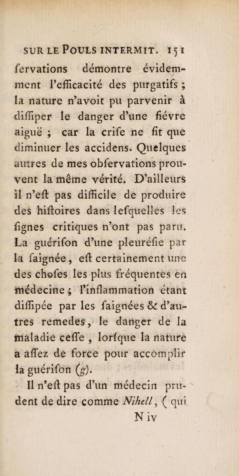 fervations démontre évidem¬ ment l’efficacité des purgatifs ; la nature n’avoit pu parvenir à diffiper le danger d’une fièvre aiguë ; car la crife ne fît que diminuer les accidens. Quelques autres de mes obfervations prou¬ vent la même vérité. D’ailleurs il n’efl pas difficile de produire des hifloires dans lefquelles les fignes critiques n’ont pas paru. La guérifon d’une pleuréfie par la faignée, eft certainement une des chefes les plus fréquentes en médecine ; l’inflammation étant diffipée par les faignées & d’au¬ tres remedes, le danger de la maladie cefîe , lorfque la nature a affez de force pour accomplir la guérifon (g). Il n’eft pas d’un médecin pru¬ dent de dire comme Nlkdl, ( qui. Niv