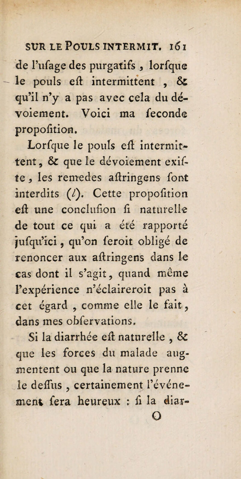 de l’ufage des purgatifs * lorfque le pouls eft intermittent , &£ qu’il n’y a pas avec cela du dé¬ voiement. Voici ma fécondé proportion. Lorfque le pouls eft intermit¬ tent , & que le dévoiement exif- te* les remedes adringens font interdits (/). Cette propofition eft une conclufion d naturelle de tout ce qui a été rapporté jufqu’ici, qu’on feroit obligé de renoncer aux adringens dans le cas dont il s’agit, quand meme l’expérience n’éclaireroit pas à cet égard , comme elle le fait, dans mes obfervations. Si la diarrhée ed: naturelle , & que les forces du malade aug¬ mentent ou que la nature prenne le deffus , certainement l’événe¬ ment fera heureux : fi la diar- O