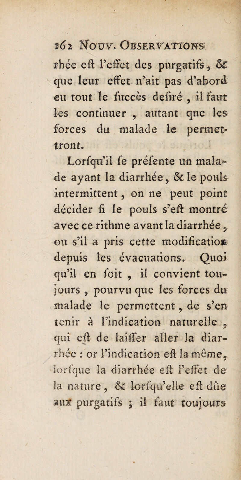 rhée eff l’effet des purgatifs, & que leur effet n’ait pas d’abord eu tout le fuccès defiré 9 il faut les continuer y autant que les forces du malade le permet¬ tront. Lorfqu’il fe préfente un mala» de ayant la diarrhée, & le pouls intermittent, on ne peut point décider fi le pouls s’eff montré avec ce rithme avant la diarrhée 7 ou s’il a pris cette modification depuis les évacuations. Quoi qu’il en foit , ii convient tou- fours 9 pourvu que les forces du malade le permettent, de s’en tenir à l’indication naturelle y qui efl de laiffer aller la diar¬ rhée : or l’indication efi la même,, lorfque la diarrhée eff l’effet de la nature, &c lorfqn’elle eff due aut purgatifs ; il faut toujours