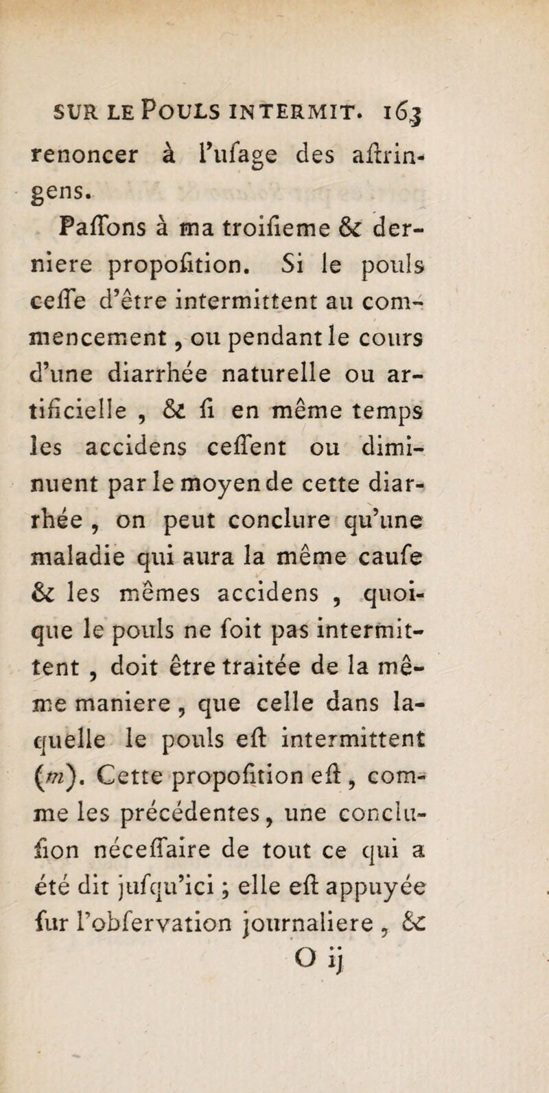 renoncer à l’ufage des aflrin- gens. PafTons à ma troifieme & der¬ nière proportion. Si le pouls cefle d’ être intermittent au com¬ mencement , ou pendant le cours d’une diarrhée naturelle ou ar¬ tificielle , & fi en même temps les accidens cefTent ou dimi¬ nuent par le moyen de cette diar¬ rhée , on peut conclure qu’une maladie qui aura la même caufe & les mêmes accidens , quoi¬ que le pouls ne foit pas intermit¬ tent , doit être traitée de la me- x 7 me maniéré , que celle dans la¬ quelle le pouls efl intermittent {ni), Cette proportion efi , com¬ me les précédentes, une conclu- fion néceflaire de tout ce qui a été dit jufqu’ici ; elle efl appuyée fur Tobfervation journalière , fk. G ij