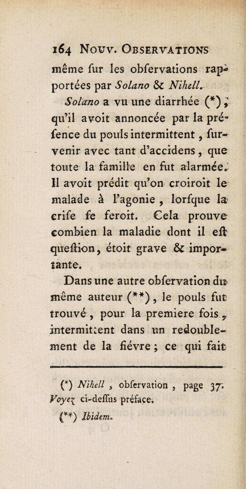 même fur les obfervations rap¬ portées par Solano $c Nihell. Solano a vu une diarrhée (*) > qu’il avoit annoncée par la pré- fence du pouls intermittent, fur- venir avec tant d’accidens , que toute la famille en fut alarmée^ Il avoit prédit qu’on croiroit le malade à l’agonie , lorfque la crife fe feroit. Cela prouve combien la maladie dont il eft queftion, étoit grave & impor¬ tante. Dans une autre obfervation dn même auteur {**),. le pouls fut trouvé , pour la premiere fois y intermittent dans un redouble¬ ment de la fièvre ; ce qui fait (*) Nihell s obfervation , page 37» Voyei ci-deflus préface.