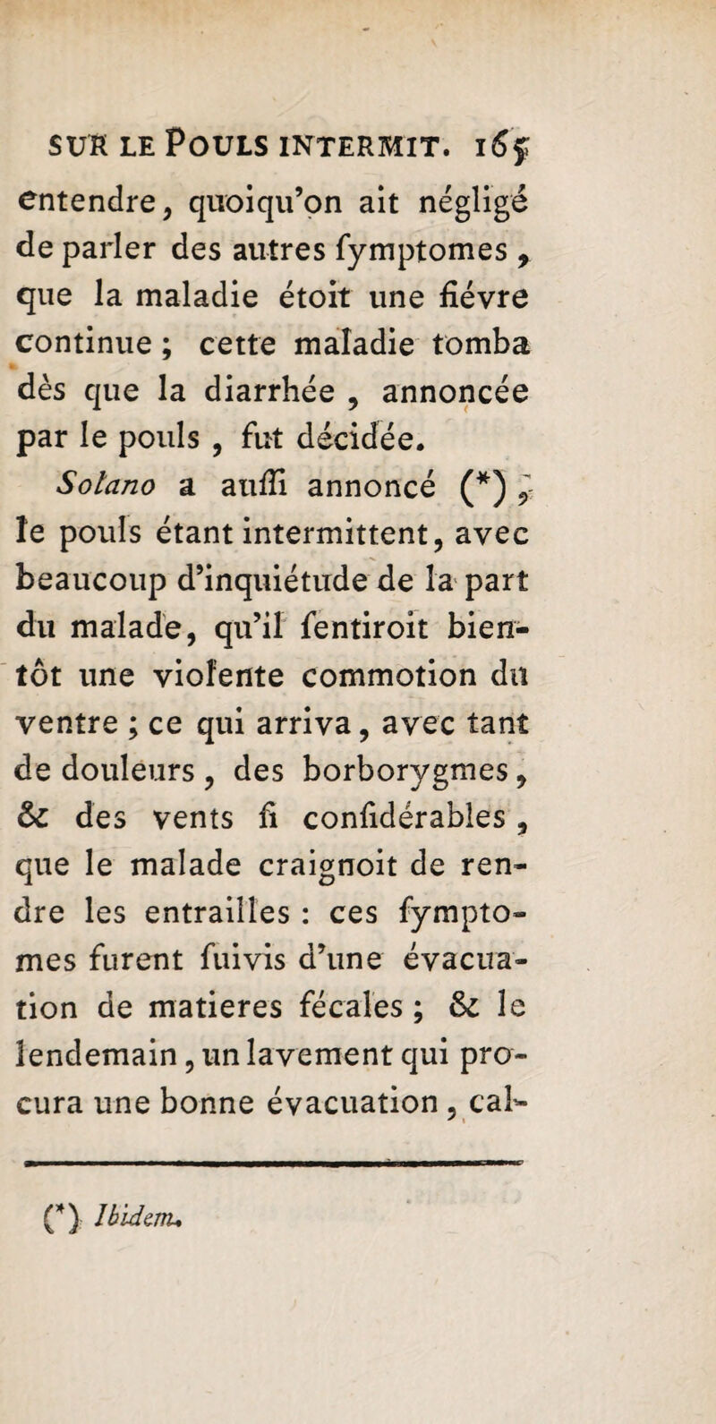 entendre, quoiqu’on ait négligé de parler des autres fymptomes , que la maladie étoit une fièvre continue ; cette maladie tomba dès que la diarrhée , annoncée par le pouls , fut décidée. Solano a aufii annoncé (*) } le pouls étant intermittent, avec beaucoup d’inquiétude de la part du malade, qu’il fentiroit bien¬ tôt une violente commotion du ventre ; ce qui arriva, avec tant de douleurs , des borborygmes, des vents fi confidérables, que le malade craignoit de ren¬ dre les entrailles : ces fympto¬ mes furent fuivis d’une évacua¬ tion de matières fécales ; & le lendemain, un lavement qui pro¬ cura une bonne évacuation , cal- * ■