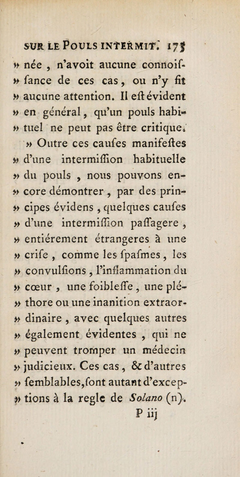 » née , n’a voit aucune connoif- » Tance de ces cas, ou n’y fit » aucune attention. II efi: évident » en général, qu’un pouls habi« » tuel ne peut pas être critique* » Outre ces caufes manifefles » d’une intermifiion habituelle » du pouls , nous pouvons en- »> core démontrer par des prin- » cipes évidens , quelques caufes » d’une intermifiion pafTagere * y> entièrement étrangères à une » crife , comme les fpafmes , les » convulfions ? l’inflammation du » cœur , une foiblefie , une plé- » thore ou une inanition extraor- » dinaire , avec quelques autres » également évidentes , qui ne » peuvent tromper un médecin » judicieux. Ces cas, & d’autres » femblables.font autant d’exceo- / 1 » tions à la règle de Solano (n). Piij