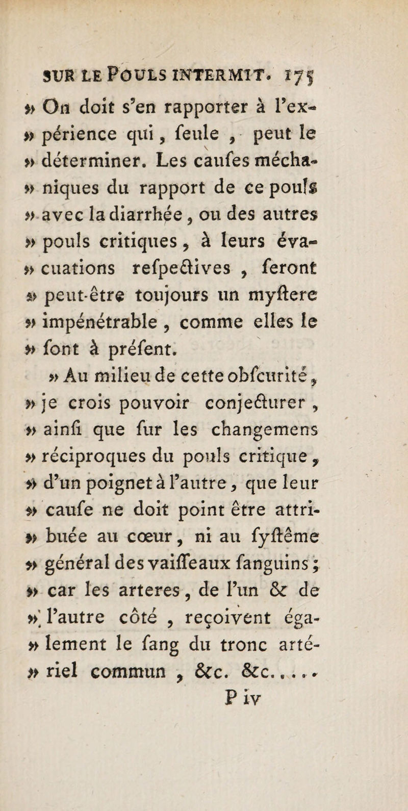 » On doit s’en rapporter à l’ex- » périence qui, feule , peut le » déterminer. Les caufes mécha» » niques du rapport de ce poufs » avec la diarrhée, ou des autres » pouls critiques, à leurs éva- » cuations refpe&ives , feront s> peut-être toujours un myftere » impénétrable , comme elles le » font à préfent. » Au milieu de cette obfcurité ? » je crois pouvoir conje&urer , » ainfi que fur les changemens » réciproques du pouls critique f >> d’un poignet à l’autre * que leur caufe ne doit point être attri- » buée au cœur, ni au fyftême » général des vaiffeaux fanguins ; » car les arteres, de l’un <k de » l’autre côté , reçoivent éga- » lement le fang du tronc arté- » riel commun , &c. &c.... . Piv