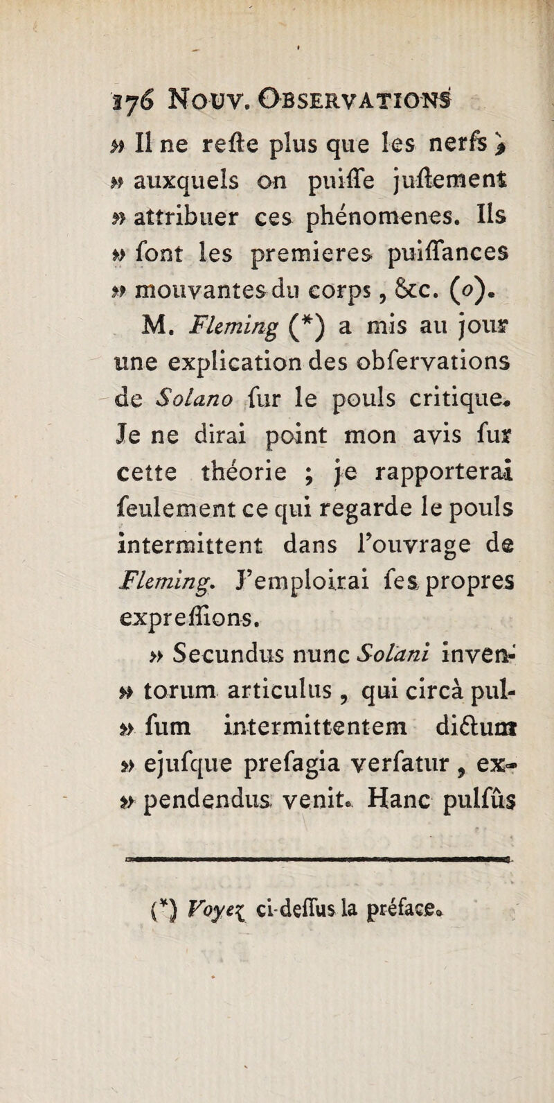 » Il ne relie plus que les nerfs * m auxquels on puiiie juftement » attribuer ces phénomènes. Iis *> font les premieres puiflances » mouvantes du corps, &cc. (o). M. Fleming (*) a mis au jour une explication des obfervations de Solano fur le pouls critique* Je ne dirai point mon avis fur cette théorie ; je rapporterai feulement ce qui regarde le pouls intermittent dans l’ouvrage de Fleming. J’emploi.rai fes propres expre liions. » Secundus nunc Solani inven-' torum articulus , qui circà pul- fum intermittentem diélunt *> ejufque prefagia verfatur 9 ex~ pendendus venit. Hanc pulfûs ————— ■ ■ ■ ■ wrnmmmmmmm ■ ■ ■ mmmm——t - (*) Voyei ci dçfïus la préface*