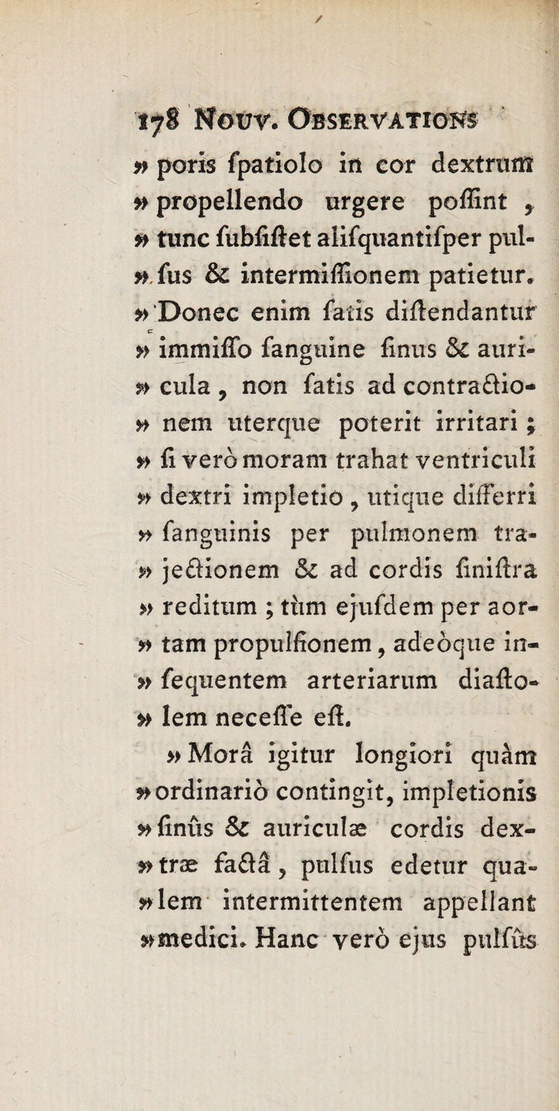 » poris fpatiolo in cor dextrutfî » propellendo urgere poflint y f> tunc fubfiftet alifquantifper pul- #.fus 6c intermiffionem patietur* »>‘Donee enim fatis diflendantur c » immiffo fanguine finus 6c auri- p> cula , non fatis ad contra&io- » nem uterque poterit irritari ; {i yeromoram trahat ventriculi » dextri impletio , utique differri fangtiinis per pulmonem tra- » jedionem 6c ad cordis finiftra » reditum ; tiim ejufdem per aor- tam propulfionem, adeoque in- » fequentem arteriarum diafto- p> Iem neceffe efi. »Mora igitur longiori quâm »ordinariô contingxt, impletionis »>{xnûs 6c auriculae cordis dex- f> trae fa&â , pulfus edetur qua» ^lem intermittentem appellant »medich Hanc yero ejus pulfus