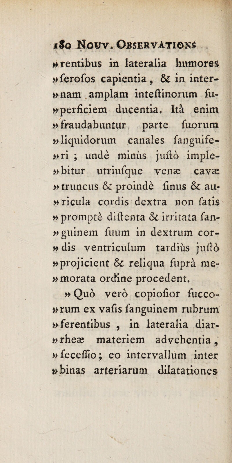 ffoJimrv*. Observations #rentibus in lateralia humores »ferofos capientia, & in inter- »>nam.amplam inteflinorum fu- »perficiem ducentia. ïtà enim »fraudabiintur parte fuoruna 4L » liquidorum canales fanguife- »ri ; undè minus jufto imple- » bitLir utriufque venæ cavæ » truncus & proindè finus &c au- »ricula cordis dextra non fatis » promptè diilenta & irritata fan- »guinem fiium in dextrum cor- » dis ventriculum tardius judo ^projicient & reliqua fuprà me» »>morata ordine procèdent. » Quo vero copiofior fucco- »mim ex vafis fanguinem rubrum »>ferentibus , in lateralia diar* »rheæ materiem advehentia, »feceflio; eo interyallum inter *>binas arteriaruoi dilatationes