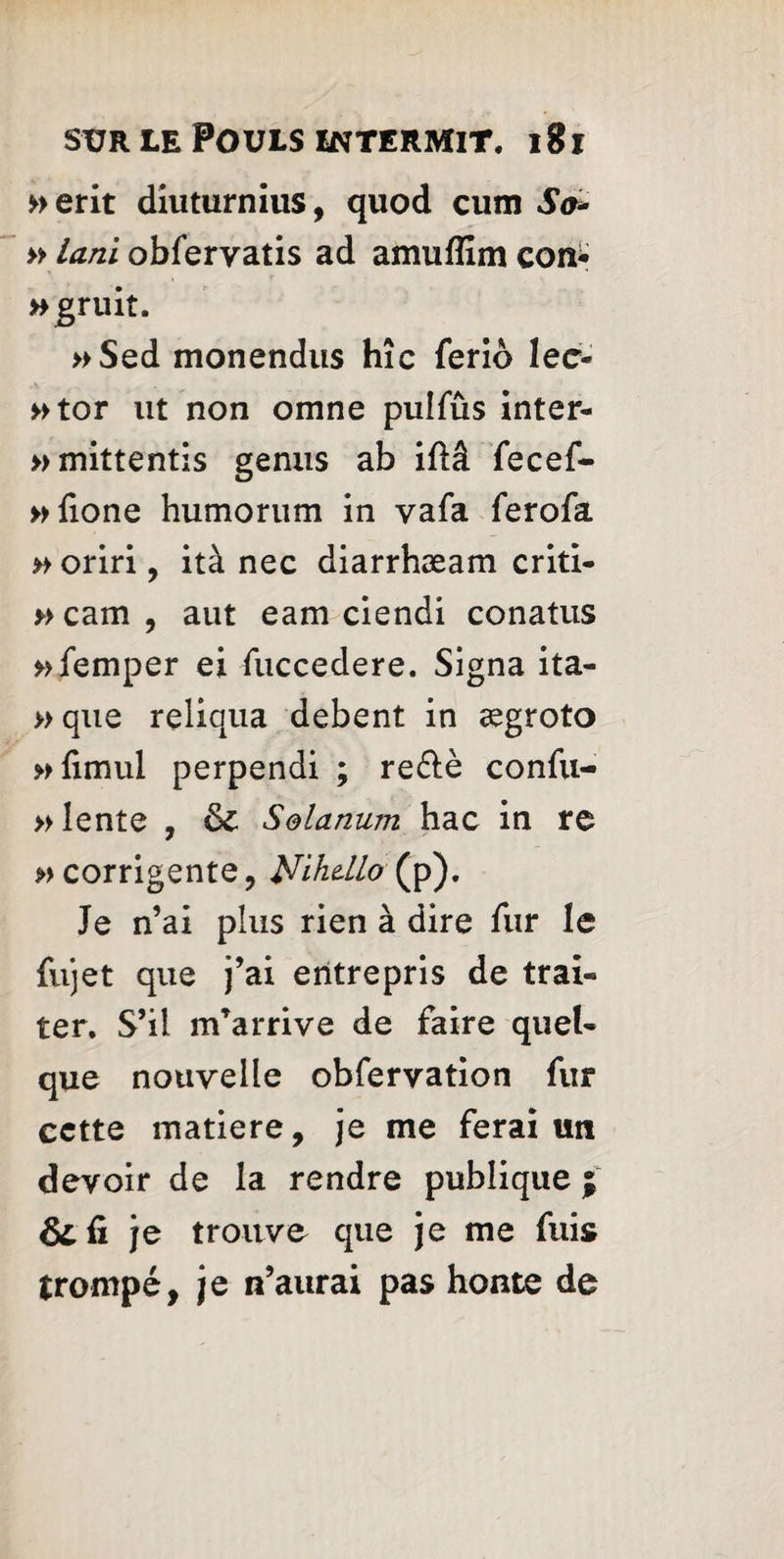 »erit diuturnius, quod cum So* » lani obfervatis ad amuffim con* »gruit. »Sed monendus hîc feriô lec- »tor ut non omne pulfûs inter- »mittentis genus ab iflâ fecef- »fione humorum in vafa ferofa » oriri, ità nec diarrhæam criti- » cam , aut earn ciendi conatus »femper ei fuccedere. Signa ita- » que reliqua debent in ægroto »fimul perpendi ; re&è confu- » lente , 6c Solarium hac in re » corrigente, Nihdlo (p). Je n’ai plus rien à dire fur le fujet que j’ai entrepris de trai¬ ter. S’il m’arrive de faire quel¬ que nouvelle obfervation fur cette matière, je me ferai un devoir de la rendre publique ; 8c û je trouve que je me fuis trompé, je n’aurai pas honte de