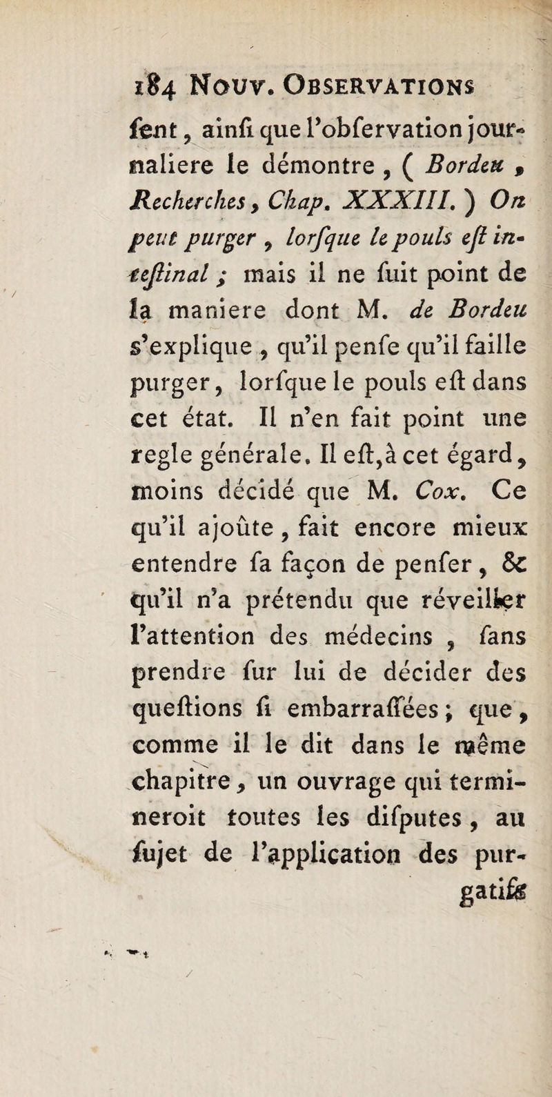 font , ainfi que l’obfervation jour- tialiere le démontre , ( Borden , Recherches y Chap. XXXIII. ) On peut purger , lorfque le pouls eft in- teftinal ; mais il ne fuit point de la maniéré dont M. de Bordeu s’explique , qu’il penfe qu’il faille purger, lorfque le pouls eft dans cet état. Il n’en fait point une regie générale. Il eft,à cet égard, moins décidé que M. Cox. Ce qu’il ajoûte, fait encore mieux entendre fa façon de penfer, Sc qu’il n’a prétendu que réveiller l’attention des médecins , fans prendre fur lui de décider des queflions fi embarraffées ; que , comme il le dit dans le même chapitre, un ouvrage qui termi- neroit toutes les difputes, au fujet de l’application des pur- gatife /