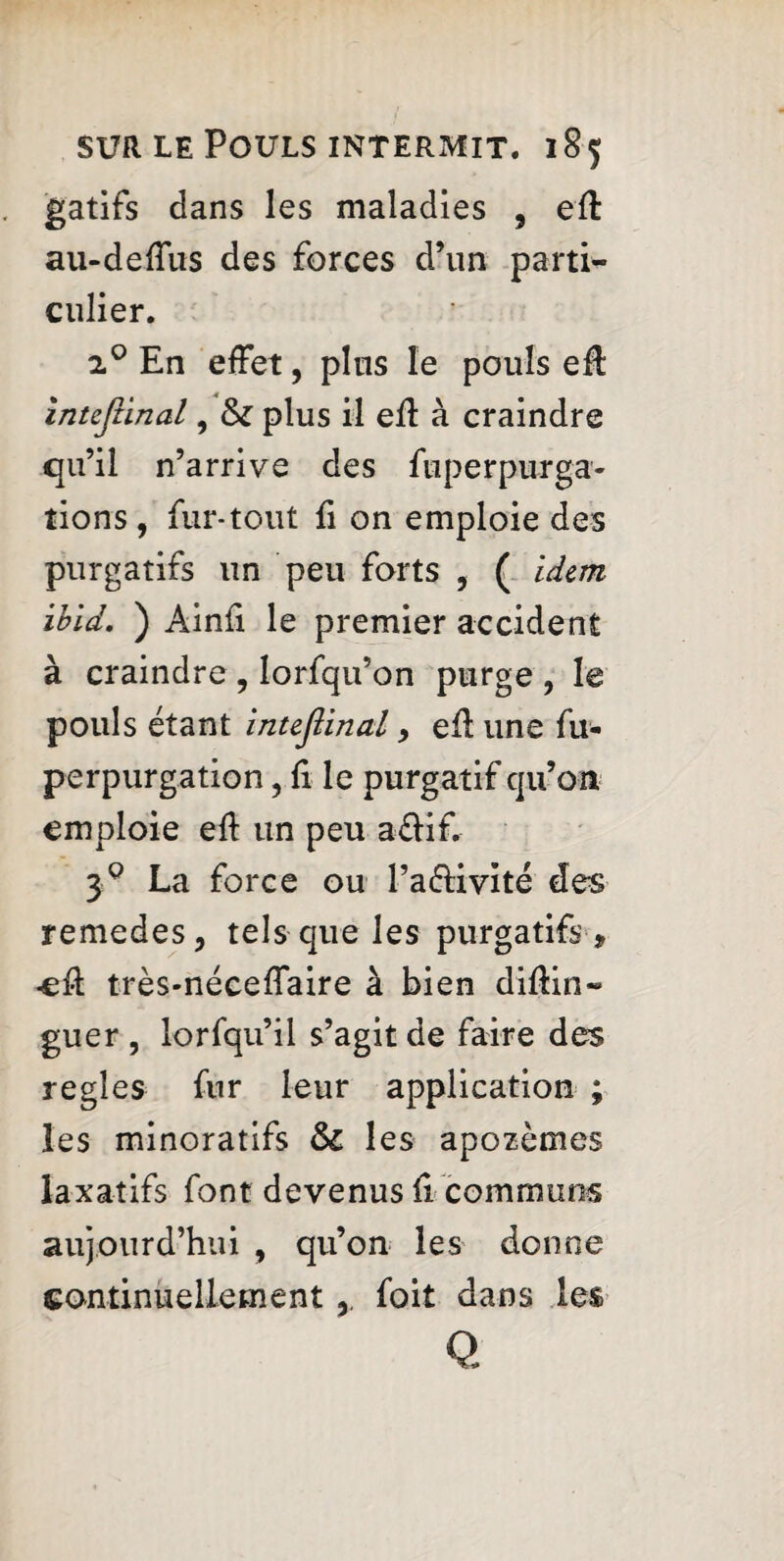 gatifs dans les maladies , eft au-deffus des forces d’un parti¬ culier. i°En effet, plus le pouls efl intcfiinal, plus il efl à craindre qu’il n’arrive des fuperpurga- tions, fur-tout fi on emploie des purgatifs un peu forts , ( idem ibid. ) Ainfi le premier accident à craindre, lorfqu’on purge , le pouls étant inteflinal 9 efl une fu- perpurgation, fi le purgatif qu’on emploie eff un peu a&if. 39 La force ou l’a&ivité des remedes, tels que les purgatifs , -eff très-néceffaire à bien diflin- guer , lorfqu’il s’agit de faire des regies fur leur application ; les minoratifs ôc les apozèmes laxatifs font devenus fl communs aujourd’hui , qu’on les donne continuellement,, foil dans les Q