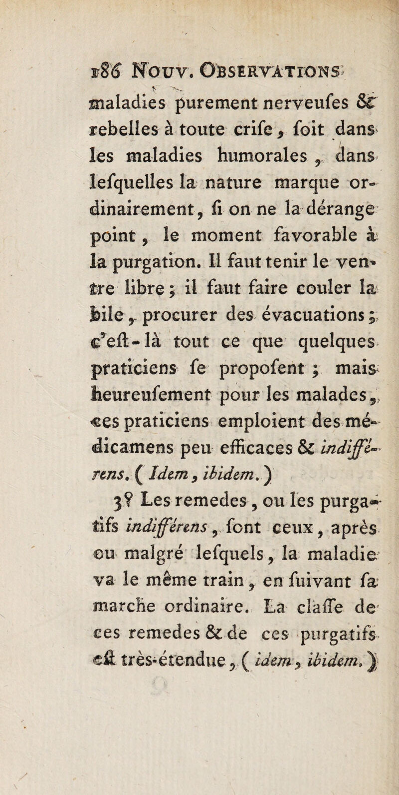 if . maladies purement nerveufes &r rebelles à toute crife , foit dans les maladies humorales , dans lefquelles la nature marque or¬ dinairement, li on ne la derange point, le moment favorable à la purgation. Il faut tenir le yen' îre libre ; il faut faire couler la bileprocurer des évacuations ; c*eft-là tout ce que quelques praticiens fe propofent ; mais heureufement pour les malades, ces praticiens emploient des mé- dicamens peu efficaces & in diffi- rens. ( Idem 9 ibidem. ) 3? Les remedes, ou les purga~ tifs indiffèrens, font ceux, après ou malgré lefqueîs, la maladie va le même train, en fui van t fa marche ordinaire. La daffe de ces remedes & de ces purgatifs