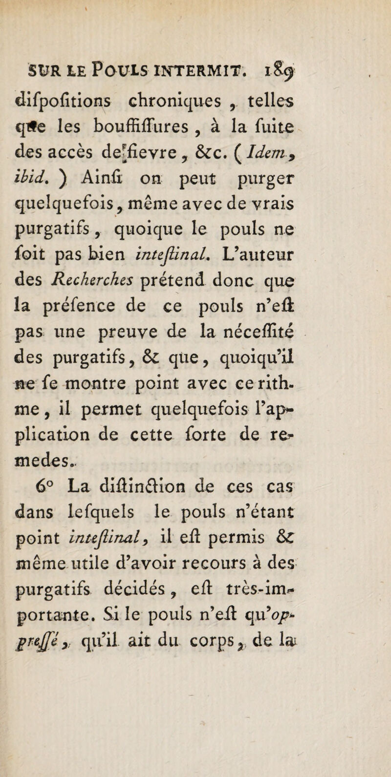 difpofitions chroniques , telles qife les bouffiflures , à la fuite des accès de^fievre , &zc, ( Idem9 ibid. ) Ainû on peut purger quelquefois, même avec de vrais purgatifs , quoique le pouls ne foit pas bien inteflinaL L’auteur des Recherches prétend donc que la préfence de ce pouls n’eiî pas une preuve de la néceflité des purgatifs, &C que, quoiqu’il ne fe montre point avec ce rith- me, il permet quelquefois l’ap¬ plication de cette forte de re* medes.. 6° La diftin&ion de ces cas dans lefquels le pouls n’étant point inujiinal, il eil permis &C même utile d’avoir recours à des purgatifs décidés, efl très-im*- portante. Si le pouls n’eil qu9op* grffi» qu’il ait du corps,, de lai