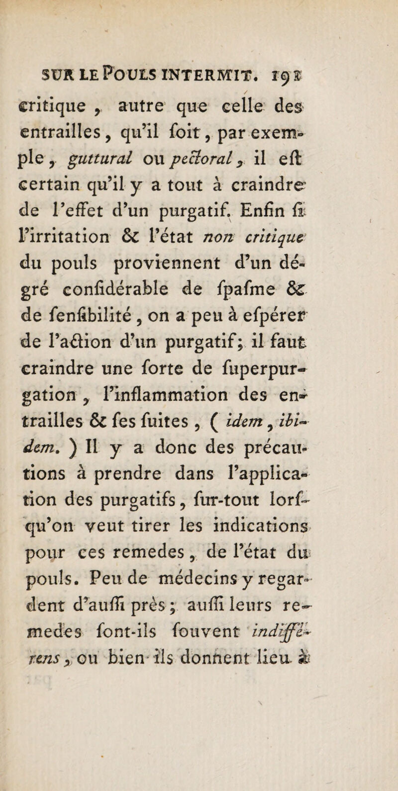 critique 9 autre que celle des entrailles , qu’il foit, par exem¬ ple, guttural o\\ pecloral y il eft certain qu’il y a tout à craindre' de l’effet d’un purgatif. Enfin fb l’irritation & l’état non critique du pouls proviennent d’un dé- gré confidérable de fpafme de fenfibilité , on a peu à efpérer de l’aélion d’un purgatif; il faut craindre une forte de fuperpur- gation y l’inflammation des en-- trailles & fes fuites , ( idem, ibi¬ dem. ) Il y a donc des précau¬ tions à prendre dans l’applica¬ tion des purgatifs, fur-tout lorf- qu’on veut tirer les indications pour ces remedes, de l’état du pouls. Pende médecins y regar¬ dent d’aufîi près ; a-uffi leurs re¬ medes font-ils fou vent indiffe*