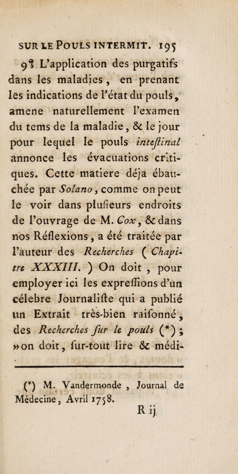 9I L’application des purgatifs dans les maladies , en prenant les indications de l’état du pouls, amené naturellement l’examen du tems de la maladie, Si le jour pour lequel le pouls inuftinal annonce les évacuations criti¬ ques. Cette matière déjà ébau¬ chée par Solano, comme on peut le voir dans plusieurs endroits de l’ouvrage de M. Cox9 &dans nos Réflexions , a été traitée par l’auteur des Recherches ( ChapU tr& XXXIII. ) On doit , pour employer ici les exprefîions d’un célébré Journalise qui a publié un Extrait très-bien raifonné, des Recherches fur h pouls (*) ; »on doit, fur-tout lire Si médi- (*) M. Vandermonde , Journal de Médecine, Avril 1758. Rij