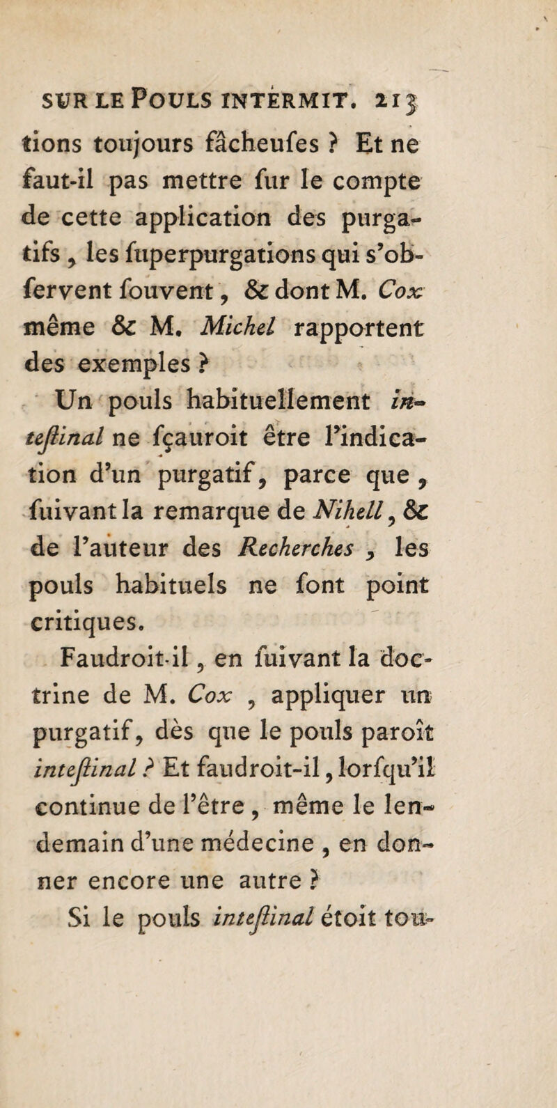 fions toujours fâcheufes ? Et ne faut-il pas mettre fur le compte de cette application des purga¬ tifs , les ftiperpurgâtions qui s’ob- fervent fouvent, & dont M. Cox même & M, Michel rapportent des exemples } Un pouls habituellement in¬ tejiinal ne fçauroit être Pindica- tion d’un purgatif, parce que, fuivantla remarque de Nihell, 6c de l’auteur des Recherches , les pouls habituels ne font point critiques. Faudroitil, en fuivant la doc¬ trine de M. Cox , appliquer un purgatif, dès que le pouls paroît intejiinal ? Et faudroit-il, lorfqu’il continue de l’être , même le len¬ demain d’une médecine , en don¬ ner encore une autre } Si le pouls intejiinal étoit tou^