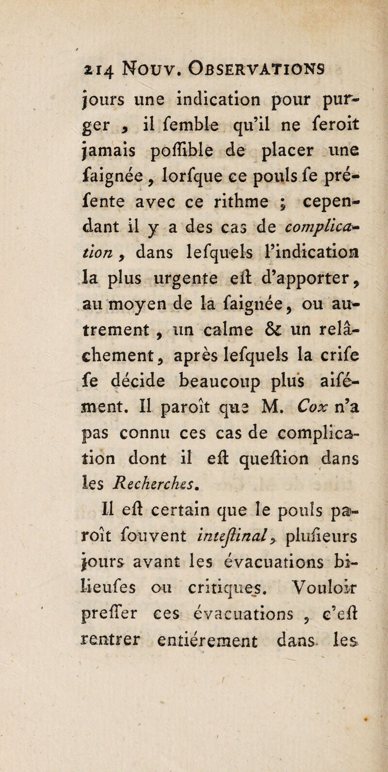 jours une indication pour pur¬ ger , il femble qu’il ne feroit jamais pofTible de placer une faignée , lorfque ce pouls fe pré¬ fente avec ce rithme ; cepen¬ dant il y a des cas de complica¬ tion 9 dans lefquels l’indication la plus urgente eil d’apporter, au moyen de la faignée, ou au¬ trement , un calme &c un relâ¬ chement, après lefquels la crife fe décide beaucoup plus aifé- jnent. Il paroît que M. Cox n’a pas connu ces cas de complica¬ tion dont il eft queftion dans les Recherches. Il eft certain que le pouls pa¬ roît fouvent intejlinaly plufieurs jours avant les évacuations bi- lieufes ou critiques. Vouloir prefler ces évacuations 5 e’eft rentrer entièrement dans, les /