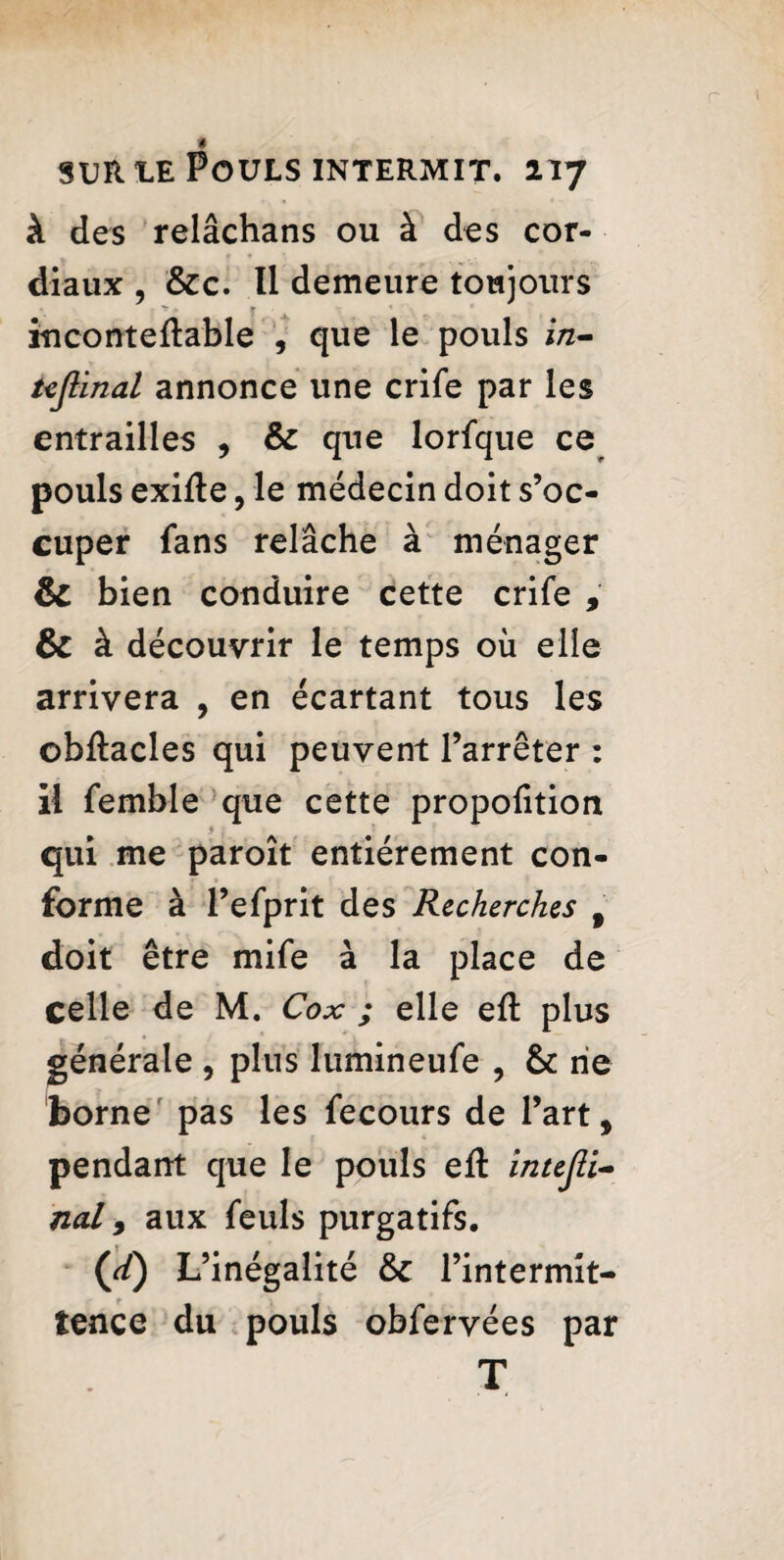 à des relâchans ou à des cor¬ diaux , &c. Il demeure toujours inconteftable , que le pouls i/z— üjlinal annonce une crife par les entrailles , & que lorfque ce pouls exifte, le médecin doit s’oc¬ cuper fans relâche à ménager & bien conduire cette crife , & à découvrir le temps où elle arrivera , en écartant tous les ©bftacles qui peuvent l’arrêter : il femble que cette proportion qui me paroît entièrement con¬ forme à l’efprit des Recherches 9 doit être mife à la place de celle de M. Cox ; elle elt plus générale , plus lumineufe , & rie borne pas les fecours de l’art, pendant que le pouls eft intejli- nal y aux feuls purgatifs. (d) L’inégalité & l’intermit¬ tence du pouls obfervées par T