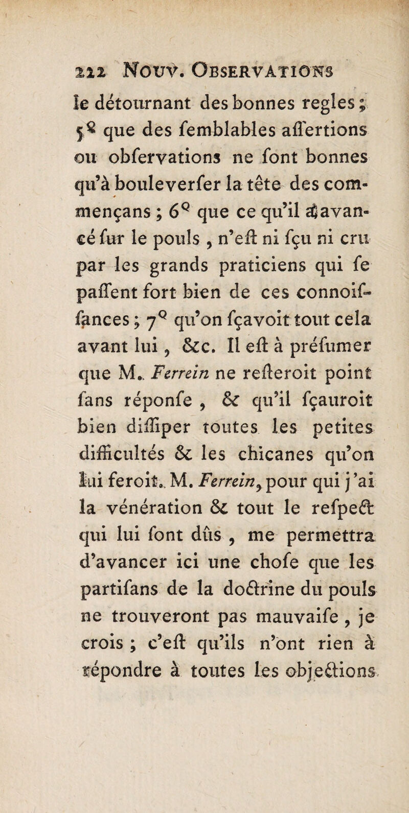 le détournant des bonnes regies ; 5$ que des femblables aliénions ou obfervations ne font bonnes qu’à bouleverfer la tête des com¬ mença ns ; 6Q que ce qu’il ^avan¬ cé fur le pouls , n’efi: ni fçu ni cru par les grands praticiens qui fe paffent fort bien de ces connoif- fances ; yQ qu’on fçavoit.tout cela avant lui9 &c. Il eû: à préfumer que M. Ferrein ne reûeroiî point fans réponfe 9 8c qu’il fçauroit bien diffiper toutes les petites difficultés 8c les chicanes qu’on lui feroit. M. Ferrein9 pour qui j’ai la vénération 8c tout le refpeét: qui lui font dûs , me permettra d’avancer ici une chofe que les partifans de la doélrine du pouls ne trouveront pas mauvaife ? je crois ; c’elt qu’ils n’ont rien à répondre à toutes les objections