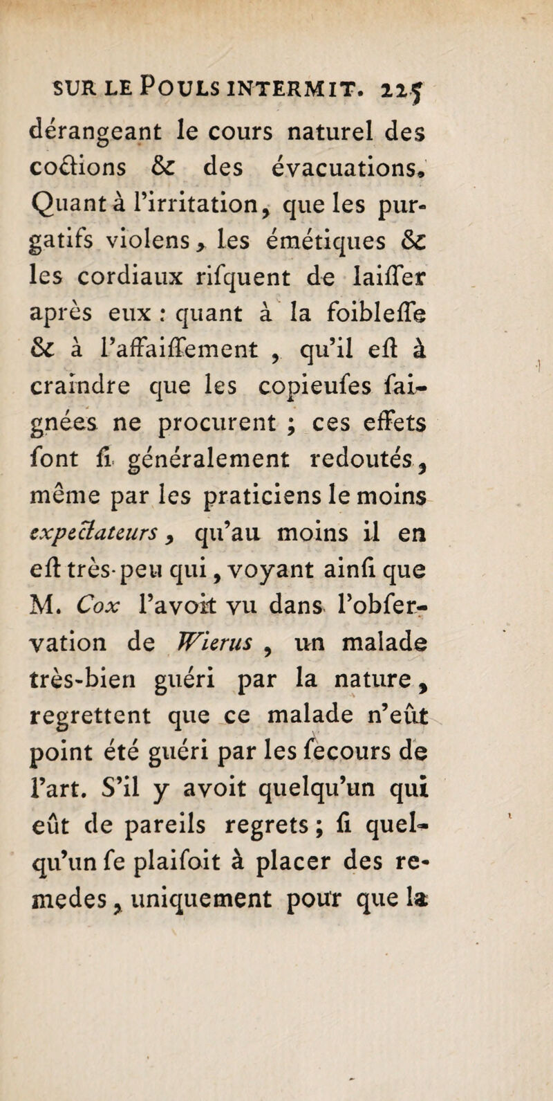 dérangeant le cours naturel des codions & des évacuations. Quanta l’irritation, que les pur¬ gatifs violens > les émétiques &C les cordiaux rifquent de laiffer après eux : quant à la foibleffe & à l’affaiffement , qu’il eff à craindre que les copieufes fai- gnées ne procurent ; ces effets font fi généralement redoutés, même par les praticiens le moins exp&ctateurs, qu’au moins il en eff très-peu qui, voyant ainfi que M. Cox l’a voit vu dans l’obfer- vation de Wicrus , un malade très-bien guéri par la nature, regrettent que ce malade n’eut point été guéri par les fecours de l’art. S’il y avoit quelqu’un qui eût de pareils regrets ; fi quel¬ qu’un fe plaifoit à placer des re- medes, uniquement pour que la